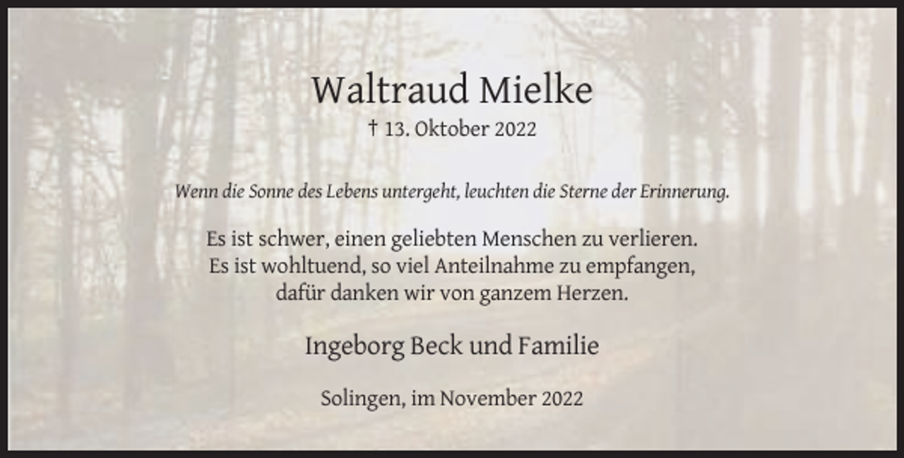 <p>Waltraud Mielke<br />† 13. Oktober 2022<br />Wenn die Sonne des Lebens untergeht, leuchten die Sterne der Erinnerung.</p><p>Es ist schwer, einen geliebten Menschen zu verlieren.<br />Es ist wohltuend, so viel Anteilnahme zu empfangen,<br />dafür danken wir von ganzem Herzen.</p><p>Ingeborg Beck und Familie<br />Solingen, im November 2022</p>