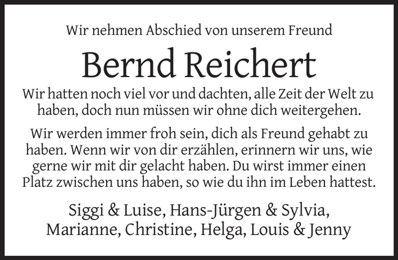 <p>Wir nehmen Abschied von unserem Freund</p><p>Bernd Reichert<br />Wir hatten noch viel vor und dachten, alle Zeit der Welt zu<br />haben, doch nun müssen wir ohne dich weitergehen.<br />Wir werden immer froh sein, dich als Freund gehabt zu<br />haben. Wenn wir von dir erzählen, erinnern wir uns, wie<br />gerne wir mit dir gelacht haben. Du wirst immer einen<br />Platz zwischen uns haben, so wie du ihn im Leben hattest.</p><p>Siggi &amp; Luise, Hans-Jürgen &amp; Sylvia,<br />Marianne, Christine, Helga, Louis &amp; Jenny</p>