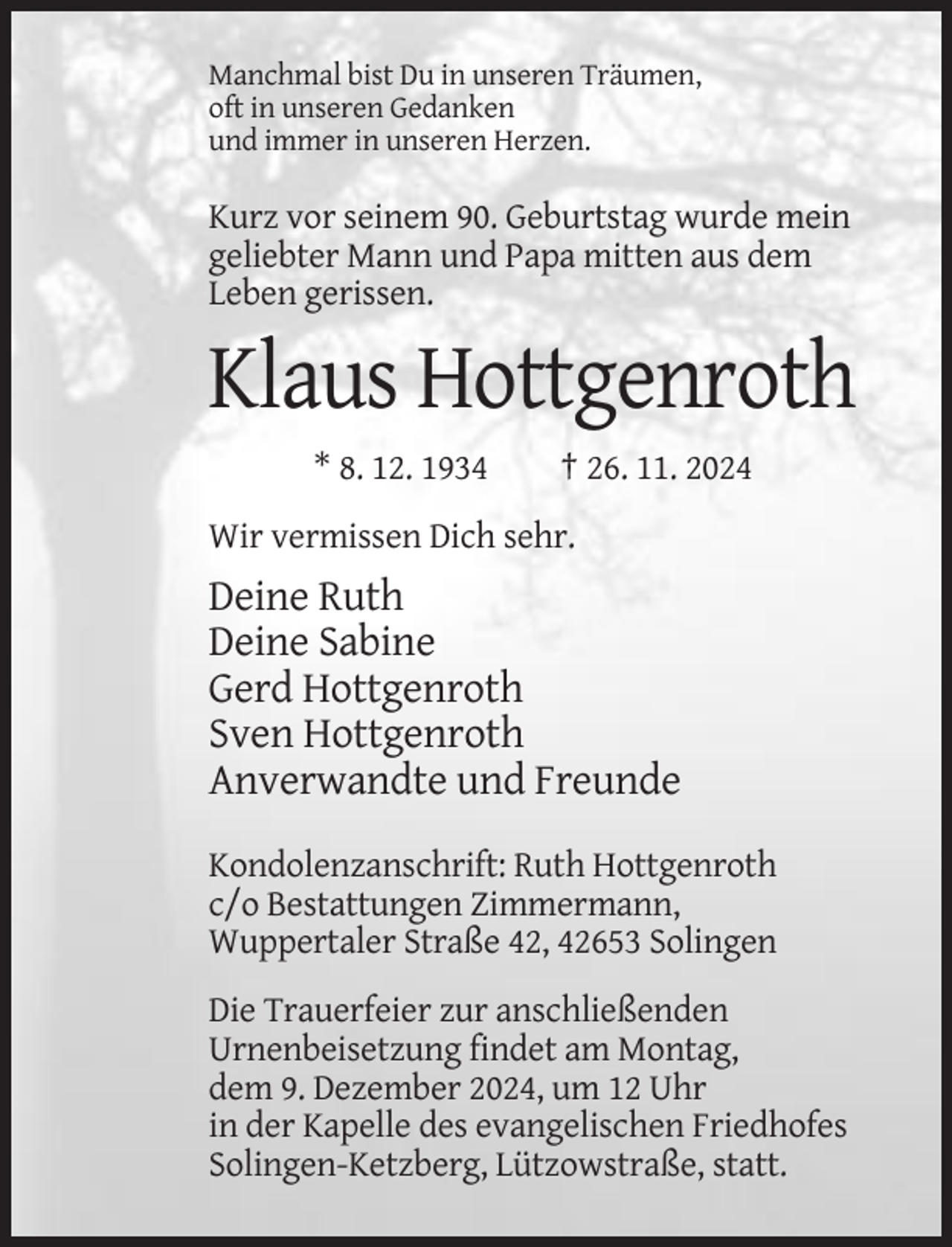 <p>Manchmal bist Du in unseren Träumen,<br />oft in unseren Gedanken<br />und immer in unseren Herzen.</p><p>Kurz vor seinem 90. Geburtstag wurde mein<br />geliebter Mann und Papa mitten aus dem<br />Leben gerissen.</p><p>Klaus Hottgenroth<br />* 8. 12. 1934</p><p>† 26. 11. 2024</p><p>Wir vermissen Dich sehr.</p><p>Deine Ruth<br />Deine Sabine<br />Gerd Hottgenroth<br />Sven Hottgenroth<br />Anverwandte und Freunde<br />Kondolenzanschrift: Ruth Hottgenroth<br />c/o Bestattungen Zimmermann,<br />Wuppertaler Straße 42, 42653 Solingen<br />Die Trauerfeier zur anschließenden<br />Urnenbeisetzung findet am Montag,<br />dem 9. Dezember 2024, um 12 Uhr<br />in der Kapelle des evangelischen Friedhofes<br />Solingen-Ketzberg, Lützowstraße, statt.</p>