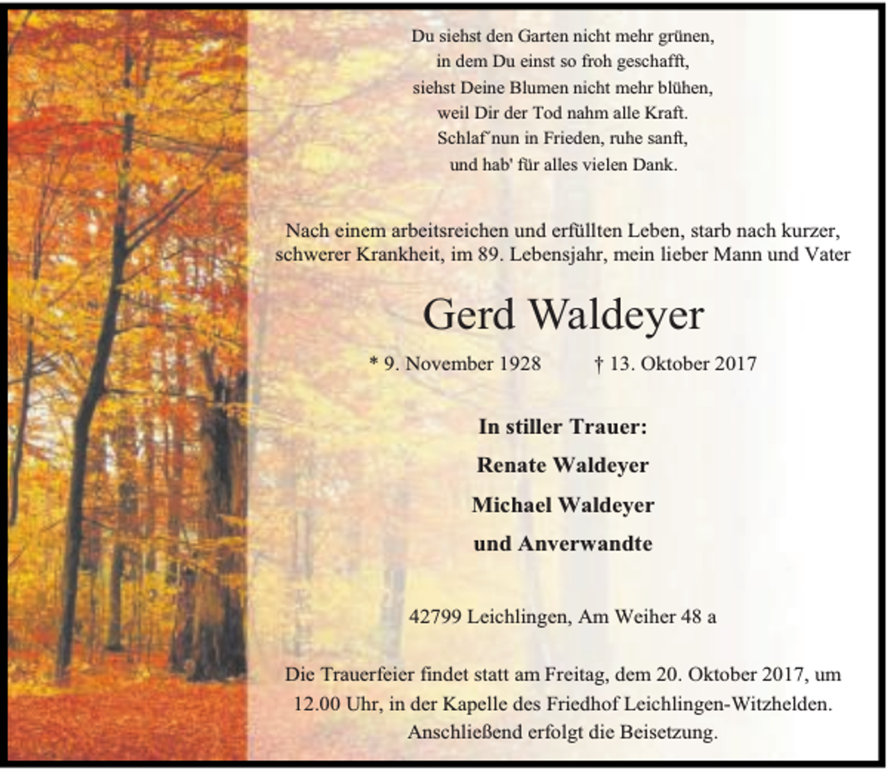 <p>Du siehst den Garten nicht mehr grünen,<br />in dem Du einst so froh geschafft,<br />siehst Deine Blumen nicht mehr blühen,<br />weil Dir der Tod nahm alle Kraft.<br />Schlaf´nun in Frieden, ruhe sanft,<br />und hab' für alles vielen Dank.</p><p>Nach einem arbeitsreichen und erfüllten Leben, starb nach kurzer,<br />schwerer Krankheit, im 89. Lebensjahr, mein lieber Mann und Vater</p><p>Gerd Waldeyer<br />* 9. November 1928</p><p>† 13. Oktober 2017</p><p>In stiller Trauer:<br />Renate Waldeyer<br />Michael Waldeyer<br />und Anverwandte<br />42799 Leichlingen, Am Weiher 48 a<br />Die Trauerfeier findet statt am Freitag, dem 20. Oktober 2017, um<br />12.00 Uhr, in der Kapelle des Friedhof Leichlingen-Witzhelden.<br />Anschließend erfolgt die Beisetzung.</p>