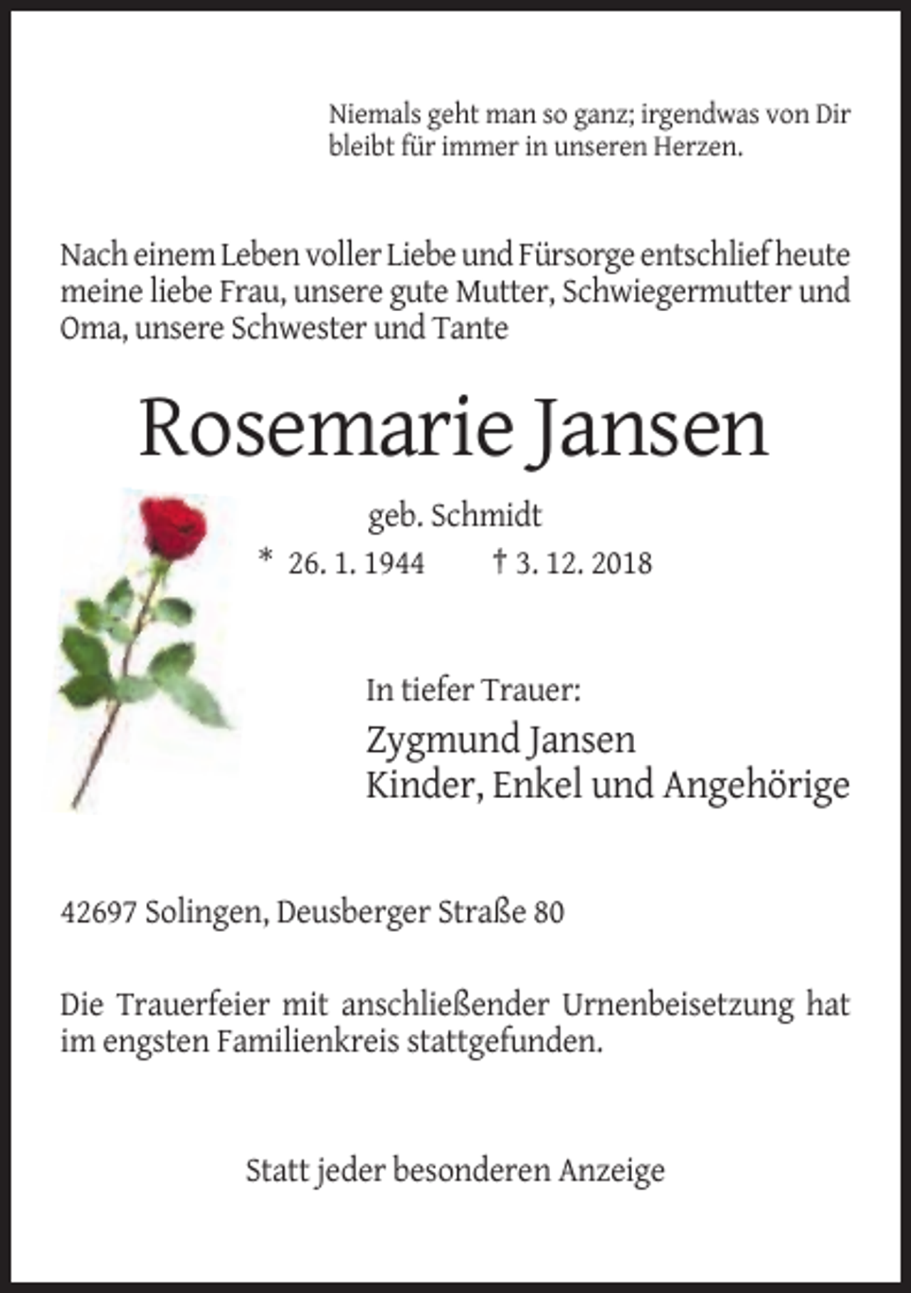 <p>Niemals geht man so ganz; irgendwas von Dir<br />bleibt für immer in unseren Herzen.</p><p>Nach einem Leben voller Liebe und Fürsorge entschlief heute<br />meine liebe Frau, unsere gute Mutter, Schwiegermutter und<br />Oma, unsere Schwester und Tante</p><p>Rosemarie Jansen<br />geb. Schmidt<br />* 26. 1. 1944<br />† 3. 12. 2018</p><p>In tiefer Trauer:</p><p>Zygmund Jansen<br />Kinder, Enkel und Angehörige</p><p>42697 Solingen, Deusberger Straße 80<br />Die Trauerfeier mit anschließender Urnenbeisetzung hat<br />im engsten Familienkreis stattgefunden.</p><p>Statt jeder besonderen Anzeige</p>