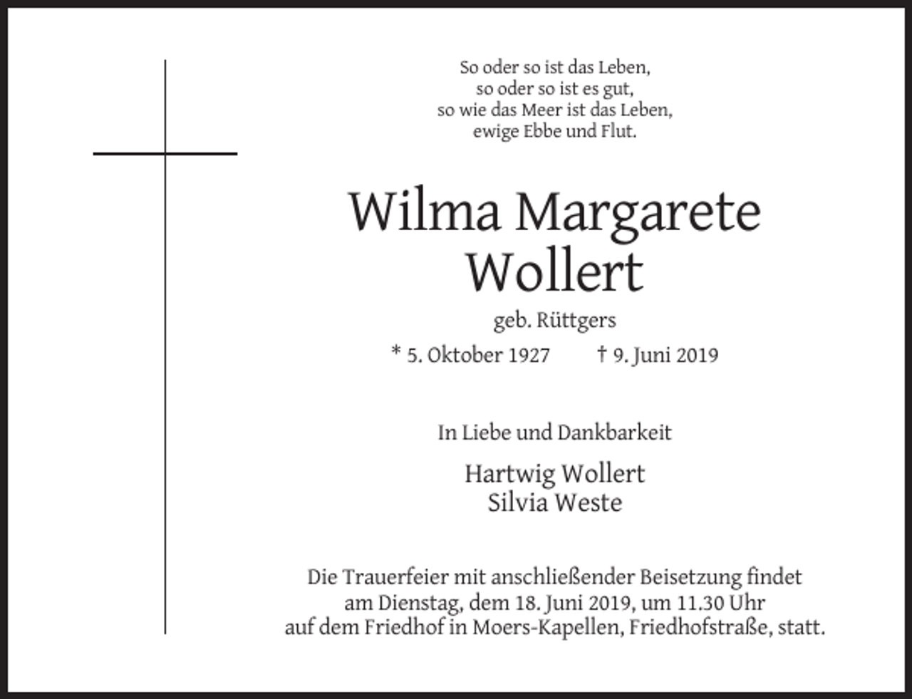 <p>So oder so ist das Leben,<br />so oder so ist es gut,<br />so wie das Meer ist das Leben,<br />ewige Ebbe und Flut.</p><p>Wilma Margarete<br />Wollert<br />geb. Rüttgers<br />* 5. Oktober 1927<br />† 9. Juni 2019</p><p>In Liebe und Dankbarkeit</p><p>Hartwig Wollert<br />Silvia Weste<br />Die Trauerfeier mit anschließender Beisetzung findet<br />am Dienstag, dem 18. Juni 2019, um 11.30 Uhr<br />auf dem Friedhof in Moers-Kapellen, Friedhofstraße, statt.</p>