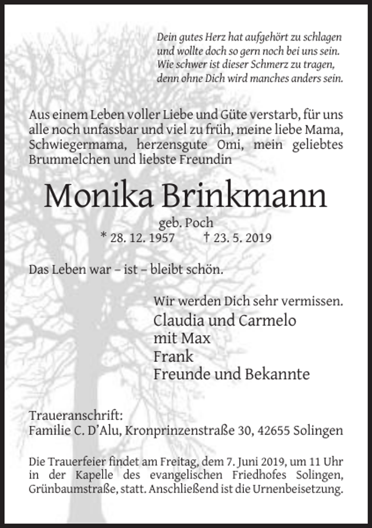 <p>Dein gutes Herz hat aufgehört zu schlagen<br />und wollte doch so gern noch bei uns sein.<br />Wie schwer ist dieser Schmerz zu tragen,<br />denn ohne Dich wird manches anders sein.</p><p>Aus einem Leben voller Liebe und Güte verstarb, für uns<br />alle noch unfassbar und viel zu früh, meine liebe Mama,<br />Schwiegermama, herzensgute Omi, mein geliebtes<br />Brummelchen und liebste Freundin</p><p>Monika Brinkmann<br />geb. Poch<br />* 28. 12. 1957<br />† 23. 5. 2019<br />Das Leben war – ist – bleibt schön.<br />Wir werden Dich sehr vermissen.</p><p>Claudia und Carmelo<br />mit Max<br />Frank<br />Freunde und Bekannte<br />Traueranschrift:<br />Familie C. D’Alu, Kronprinzenstraße 30, 42655 Solingen<br />Die Trauerfeier findet am Freitag, dem 7. Juni 2019, um 11 Uhr<br />in der Kapelle des evangelischen Friedhofes Solingen,<br />Grünbaumstraße, statt. Anschließend ist die Urnenbeisetzung.</p>