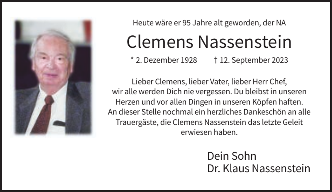 <p>Heute wäre er 95 Jahre alt geworden, der NA</p><p>Clemens Nassenstein<br />* 2. Dezember 1928</p><p>† 12. September 2023</p><p>Lieber Clemens, lieber Vater, lieber Herr Chef,<br />wir alle werden Dich nie vergessen. Du bleibst in unseren<br />Herzen und vor allen Dingen in unseren Köpfen haften.<br />An dieser Stelle nochmal ein herzliches Dankeschön an alle<br />Trauergäste, die Clemens Nassenstein das letzte Geleit<br />erwiesen haben.</p><p>Dein Sohn<br />Dr. Klaus Nassenstein</p>