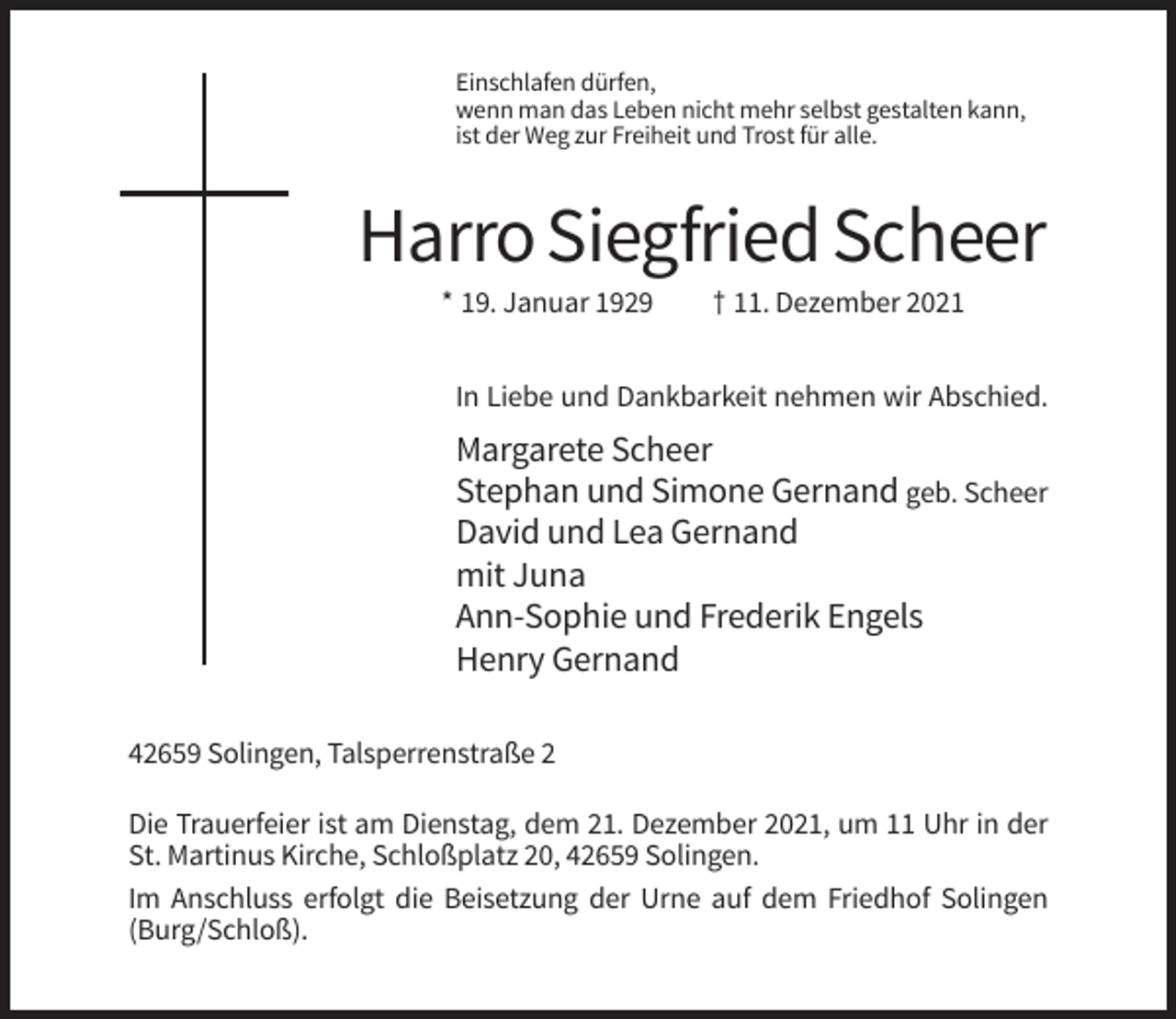 <p>Einschlafen dürfen,<br />wenn man das Leben nicht mehr selbst gestalten kann,<br />ist der Weg zur Freiheit und Trost für alle.</p><p>Harro Siegfried Scheer<br />* 19. Januar 1929</p><p>† 11. Dezember 2021</p><p>In Liebe und Dankbarkeit nehmen wir Abschied.</p><p>Margarete Scheer<br />Stephan und Simone Gernand geb. Scheer<br />David und Lea Gernand<br />mit Juna<br />Ann-Sophie und Frederik Engels<br />Henry Gernand<br />42659 Solingen, Talsperrenstraße 2<br />Die Trauerfeier ist am Dienstag, dem 21. Dezember 2021, um 11 Uhr in der<br />St. Martinus Kirche, Schloßplatz 20, 42659 Solingen.<br />Im Anschluss erfolgt die Beisetzung der Urne auf dem Friedhof Solingen<br />(Burg/Schloß).</p>