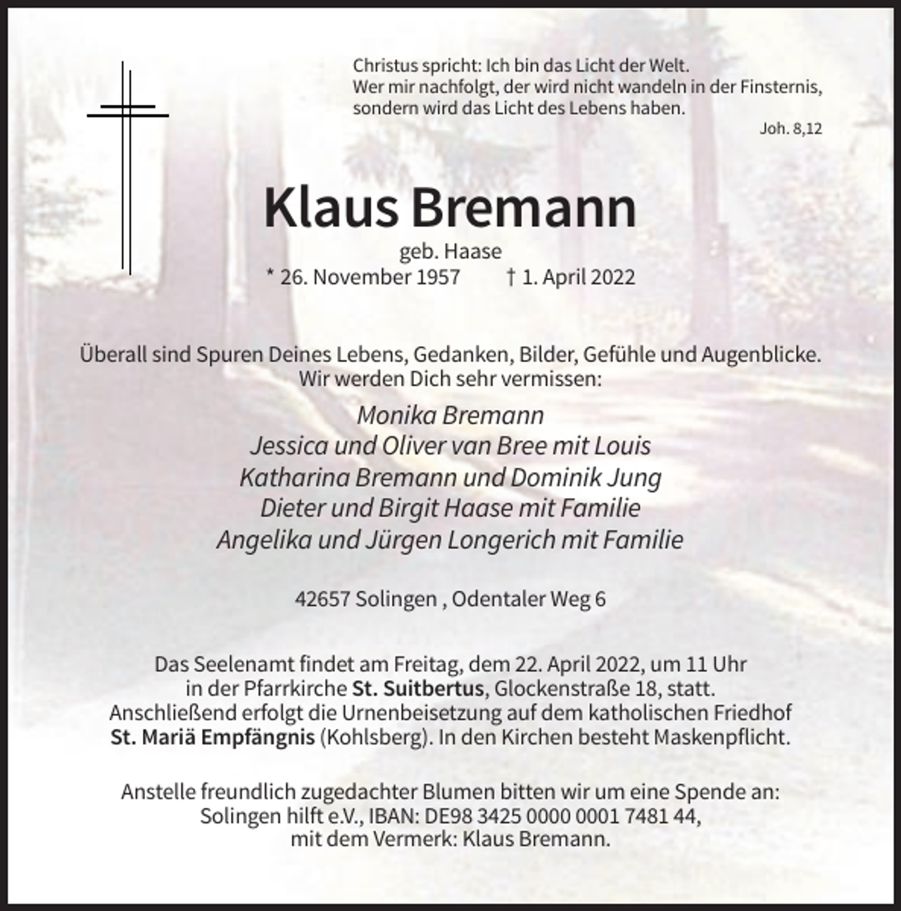 <p>Christus spricht: Ich bin das Licht der Welt.<br />Wer mir nachfolgt, der wird nicht wandeln in der Finsternis,<br />sondern wird das Licht des Lebens haben.<br />Joh. 8,12</p><p>Klaus Bremann<br />geb. Haase<br />* 26. November 1957<br />† 1. April 2022<br />Überall sind Spuren Deines Lebens, Gedanken, Bilder, Gefühle und Augenblicke.<br />Wir werden Dich sehr vermissen:</p><p>Monika Bremann<br />Jessica und Oliver van Bree mit Louis<br />Katharina Bremann und Dominik Jung<br />Dieter und Birgit Haase mit Familie<br />Angelika und Jürgen Longerich mit Familie<br />42657 Solingen , Odentaler Weg 6<br />Das Seelenamt findet am Freitag, dem 22. April 2022, um 11 Uhr<br />in der Pfarrkirche St. Suitbertus, Glockenstraße 18, statt.<br />Anschließend erfolgt die Urnenbeisetzung auf dem katholischen Friedhof<br />St. Mariä Empfängnis (Kohlsberg). In den Kirchen besteht Maskenpflicht.<br />Anstelle freundlich zugedachter Blumen bitten wir um eine Spende an:<br />Solingen hilft e.V., IBAN: DE98 3425 01 7481 44,<br />mit dem Vermerk: Klaus Bremann.</p>
