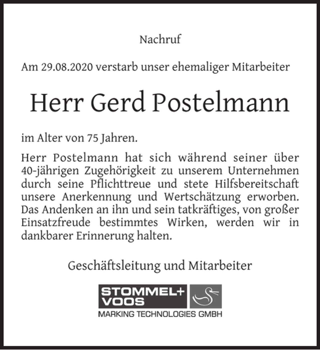 <p>Nachruf<br />Am 29.08.2020 verstarb unser ehemaliger Mitarbeiter</p><p>Herr Gerd Postelmann<br />im Alter von 75 Jahren.<br />Herr Postelmann hat sich während seiner über<br />40-jährigen Zugehörigkeit zu unserem Unternehmen<br />durch seine Pﬂichttreue und stete Hilfsbereitschaft<br />unsere Anerkennung und Wertschätzung erworben.<br />Das Andenken an ihn und sein tatkräftiges, von großer<br />Einsatzfreude bestimmtes Wirken, werden wir in<br />dankbarer Erinnerung halten.</p><p>Geschäftsleitung und Mitarbeiter</p>