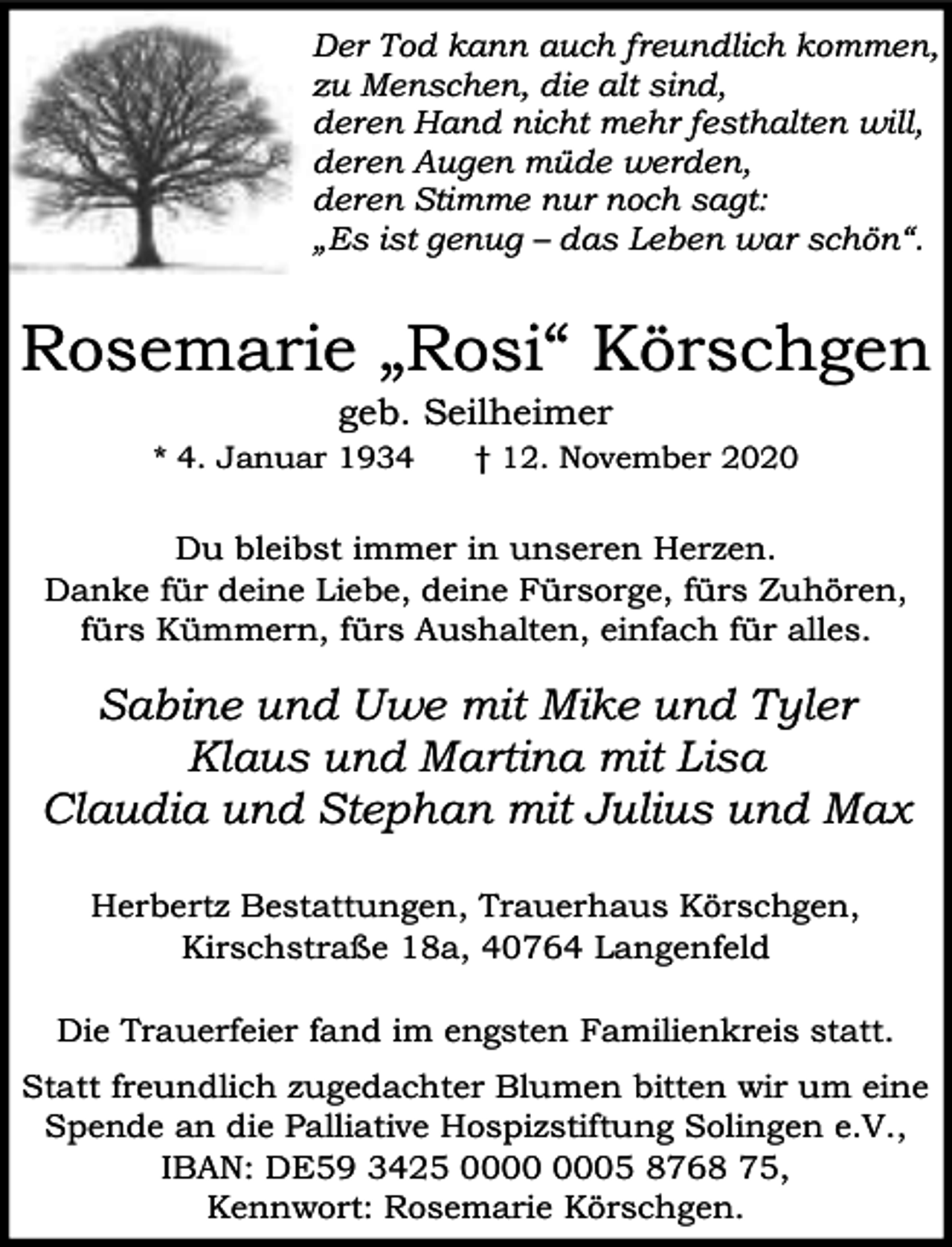 <p>Der Tod kann auch freundlich kommen,<br />zu Menschen, die alt sind,<br />deren Hand nicht mehr festhalten will,<br />deren Augen müde werden,<br />deren Stimme nur noch sagt:<br />„Es ist genug – das Leben war schön“.</p><p>Rosemarie „Rosi“ Körschgen<br />geb. Seilheimer</p><p>* 4. Januar 1934</p><p>† 12. November 2020</p><p>Du bleibst immer in unseren Herzen.<br />Danke für deine Liebe, deine Fürsorge, fürs Zuhören,<br />fürs Kümmern, fürs Aushalten, einfach für alles.</p><p>Sabine und Uwe mit Mike und Tyler<br />Klaus und Martina mit Lisa<br />Claudia und Stephan mit Julius und Max<br />Herbertz Bestattungen, Trauerhaus Körschgen,<br />Kirschstraße 18a, 40764 Langenfeld<br />Die Trauerfeier fand im engsten Familienkreis statt.<br />Statt freundlich zugedachter Blumen bitten wir um eine<br />Spende an die Palliative Hospizstiftung Solingen e.V.,<br />IBAN: DE59 3425 05 8768 75,<br />Kennwort: Rosemarie Körschgen.</p>