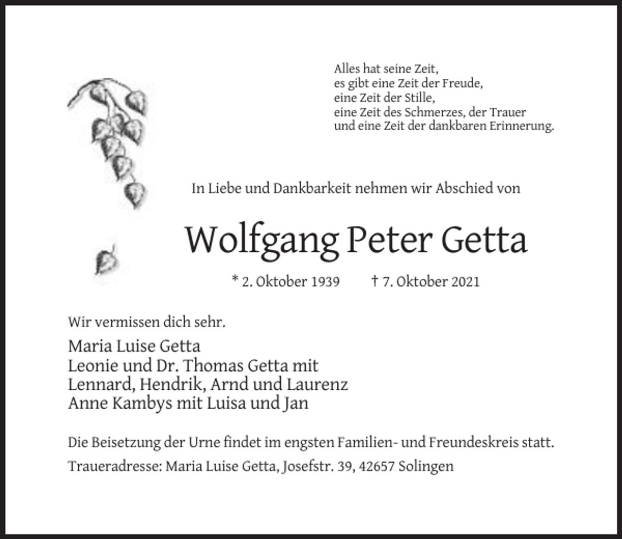 <p>Alles hat seine Zeit,<br />es gibt eine Zeit der Freude,<br />eine Zeit der Stille,<br />eine Zeit des Schmerzes, der Trauer<br />und eine Zeit der dankbaren Erinnerung.</p><p>In Liebe und Dankbarkeit nehmen wir Abschied von</p><p>Wolfgang Peter Getta<br />* 2. Oktober 1939</p><p>† 7. Oktober 2021</p><p>Wir vermissen dich sehr.</p><p>Maria Luise Getta<br />Leonie und Dr. Thomas Getta mit<br />Lennard, Hendrik, Arnd und Laurenz<br />Anne Kambys mit Luisa und Jan<br />Die Beisetzung der Urne findet im engsten Familien- und Freundeskreis statt.<br />Traueradresse: Maria Luise Getta, Josefstr. 39, 42657 Solingen</p>