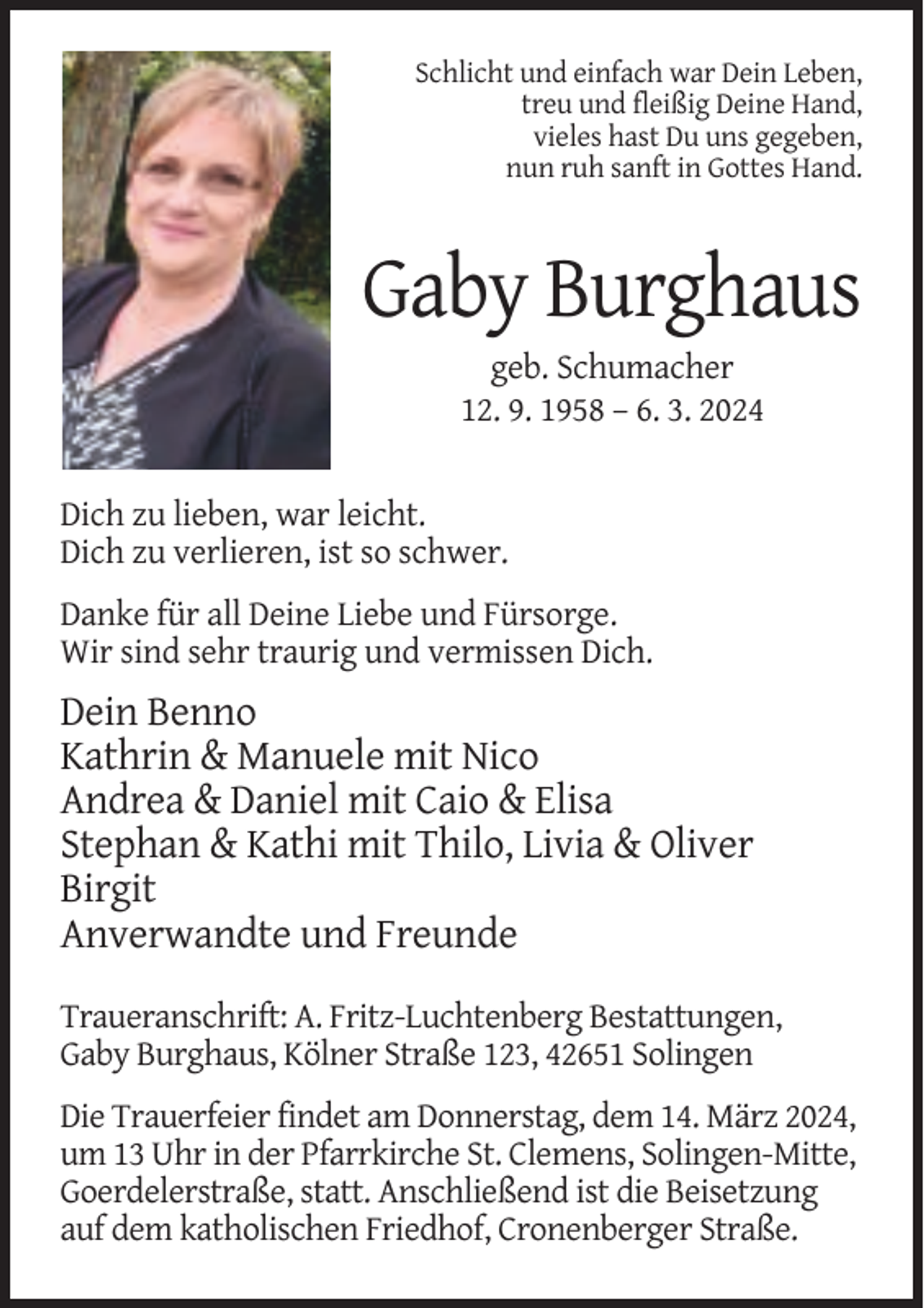 <p>Schlicht und einfach war Dein Leben,<br />treu und fleißig Deine Hand,<br />vieles hast Du uns gegeben,<br />nun ruh sanft in Gottes Hand.</p><p>Gaby Burghaus<br />geb. Schumacher<br />12. 9. 1958 – 6. 3. 2024</p><p>Dich zu lieben, war leicht.<br />Dich zu verlieren, ist so schwer.<br />Danke für all Deine Liebe und Fürsorge.<br />Wir sind sehr traurig und vermissen Dich.</p><p>Dein Benno<br />Kathrin &amp; Manuele mit Nico<br />Andrea &amp; Daniel mit Caio &amp; Elisa<br />Stephan &amp; Kathi mit Thilo, Livia &amp; Oliver<br />Birgit<br />Anverwandte und Freunde<br />Traueranschrift: A. Fritz-Luchtenberg Bestattungen,<br />Gaby Burghaus, Kölner Straße 123, 42651 Solingen<br />Die Trauerfeier findet am Donnerstag, dem 14. März 2024,<br />um 13 Uhr in der Pfarrkirche St. Clemens, Solingen-Mitte,<br />Goerdelerstraße, statt. Anschließend ist die Beisetzung<br />auf dem katholischen Friedhof, Cronenberger Straße.</p>