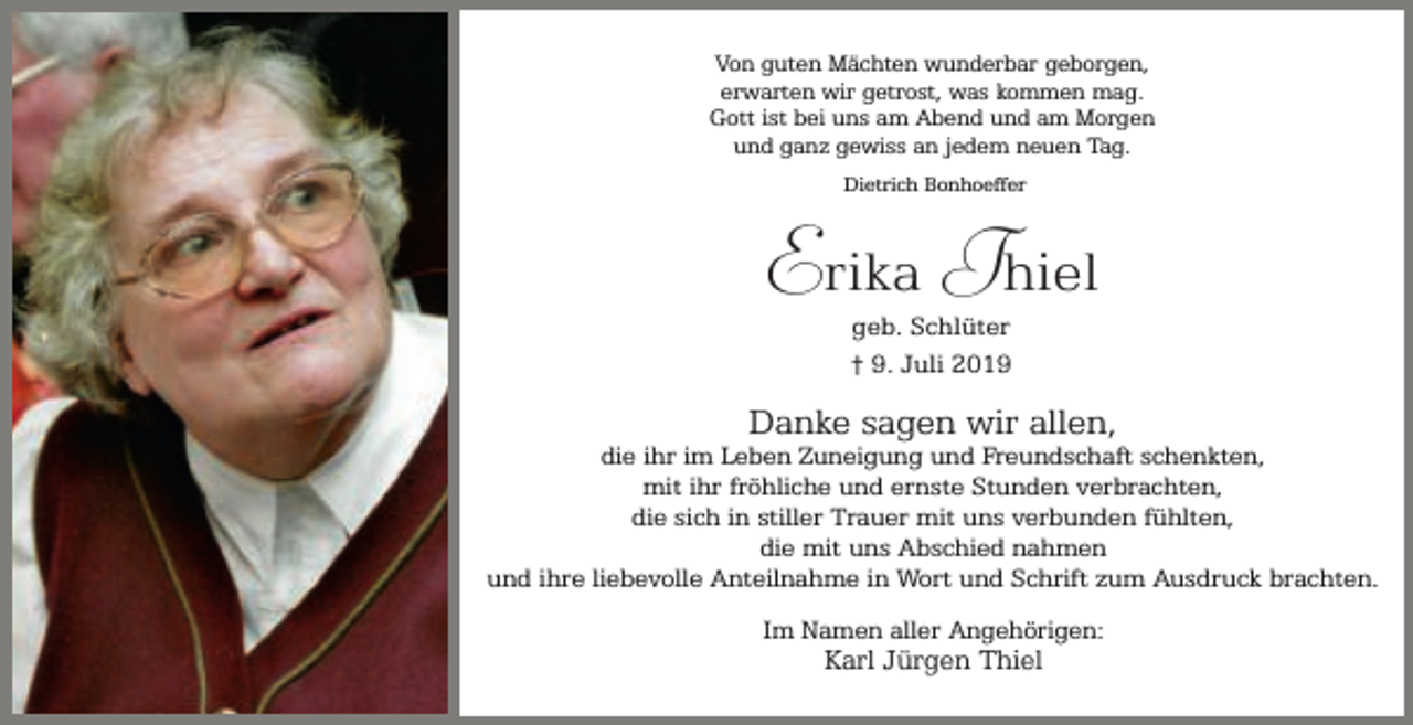 <p>Von guten Mächten wunderbar geborgen,<br />erwarten wir getrost, was kommen mag.<br />Gott ist bei uns am Abend und am Morgen<br />und ganz gewiss an jedem neuen Tag.<br />Dietrich Bonhoeffer</p><p>Erika Thiel<br />geb. Schlüter<br />† 9. Juli 2019</p><p>Danke sagen wir allen,</p><p>die ihr im Leben Zuneigung und Freundschaft schenkten,<br />mit ihr fröhliche und ernste Stunden verbrachten,<br />die sich in stiller Trauer mit uns verbunden fühlten,<br />die mit uns Abschied nahmen<br />und ihre liebevolle Anteilnahme in Wort und Schrift zum Ausdruck brachten.<br />Im Namen aller Angehörigen:</p><p>Karl Jürgen Thiel</p>