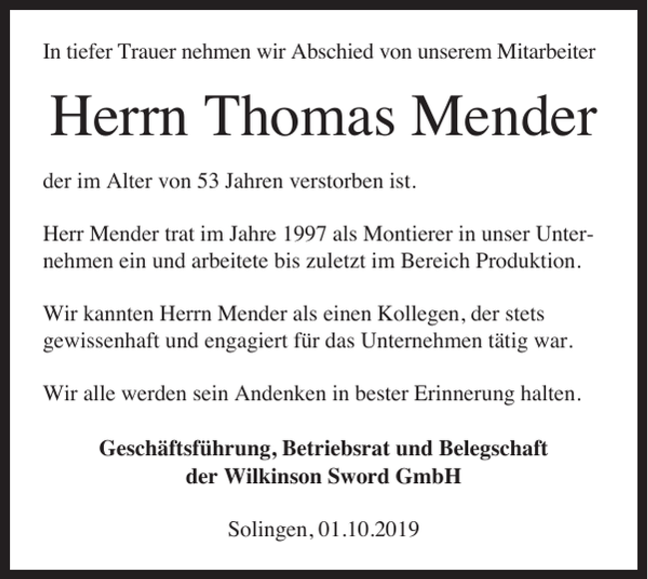 <p>In tiefer Trauer nehmen wir Abschied von unserem Mitarbeiter</p><p>Herrn Thomas Mender<br />der im Alter von 53 Jahren verstorben ist.<br />Herr Mender trat im Jahre 1997 als Montierer in unser Unternehmen ein und arbeitete bis zuletzt im Bereich Produktion.<br />Wir kannten Herrn Mender als einen Kollegen, der stets<br />gewissenhaft und engagiert für das Unternehmen tätig war.<br />Wir alle werden sein Andenken in bester Erinnerung halten.<br />Geschäftsführung, Betriebsrat und Belegschaft<br />der Wilkinson Sword GmbH<br />Solingen, 01.10.2019</p>