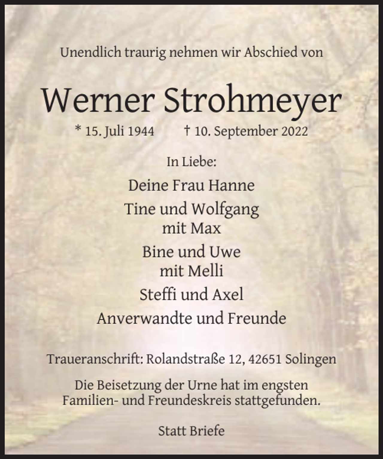<p>Unendlich traurig nehmen wir Abschied von</p><p>Werner Strohmeyer<br />* 15. Juli 1944</p><p>† 10. September 2022<br />In Liebe:</p><p>Deine Frau Hanne<br />Tine und Wolfgang<br />mit Max<br />Bine und Uwe<br />mit Melli<br />Steffi und Axel<br />Anverwandte und Freunde<br />Traueranschrift: Rolandstraße 12, 42651 Solingen<br />Die Beisetzung der Urne hat im engsten<br />Familien- und Freundeskreis stattgefunden.<br />Statt Briefe</p>