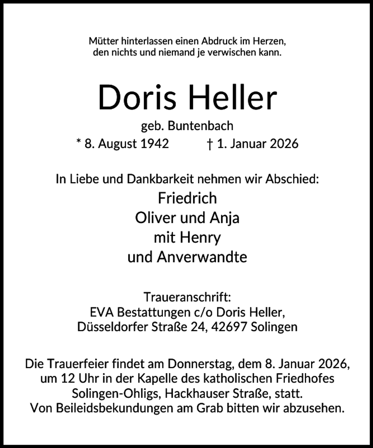 <p>Mütter hinterlassen einen Abdruck im Herzen,<br />den nichts und niemand je verwischen kann.</p><p>Doris Heller<br />geb. Buntenbach<br />* 8. August 1942<br />† 1. Januar 2026<br />In Liebe und Dankbarkeit nehmen wir Abschied:</p><p>Friedrich<br />Oliver und Anja<br />mit Henry<br />und Anverwandte<br />Traueranschrift:<br />EVA Bestattungen c/o Doris Heller,<br />Düsseldorfer Straße 24, 42697 Solingen<br />Die Trauerfeier findet am Donnerstag, dem 8. Januar 2026,<br />um 12 Uhr in der Kapelle des katholischen Friedhofes<br />Solingen-Ohligs, Hackhauser Straße, statt.<br />Von Beileidsbekundungen am Grab bitten wir abzusehen.</p>