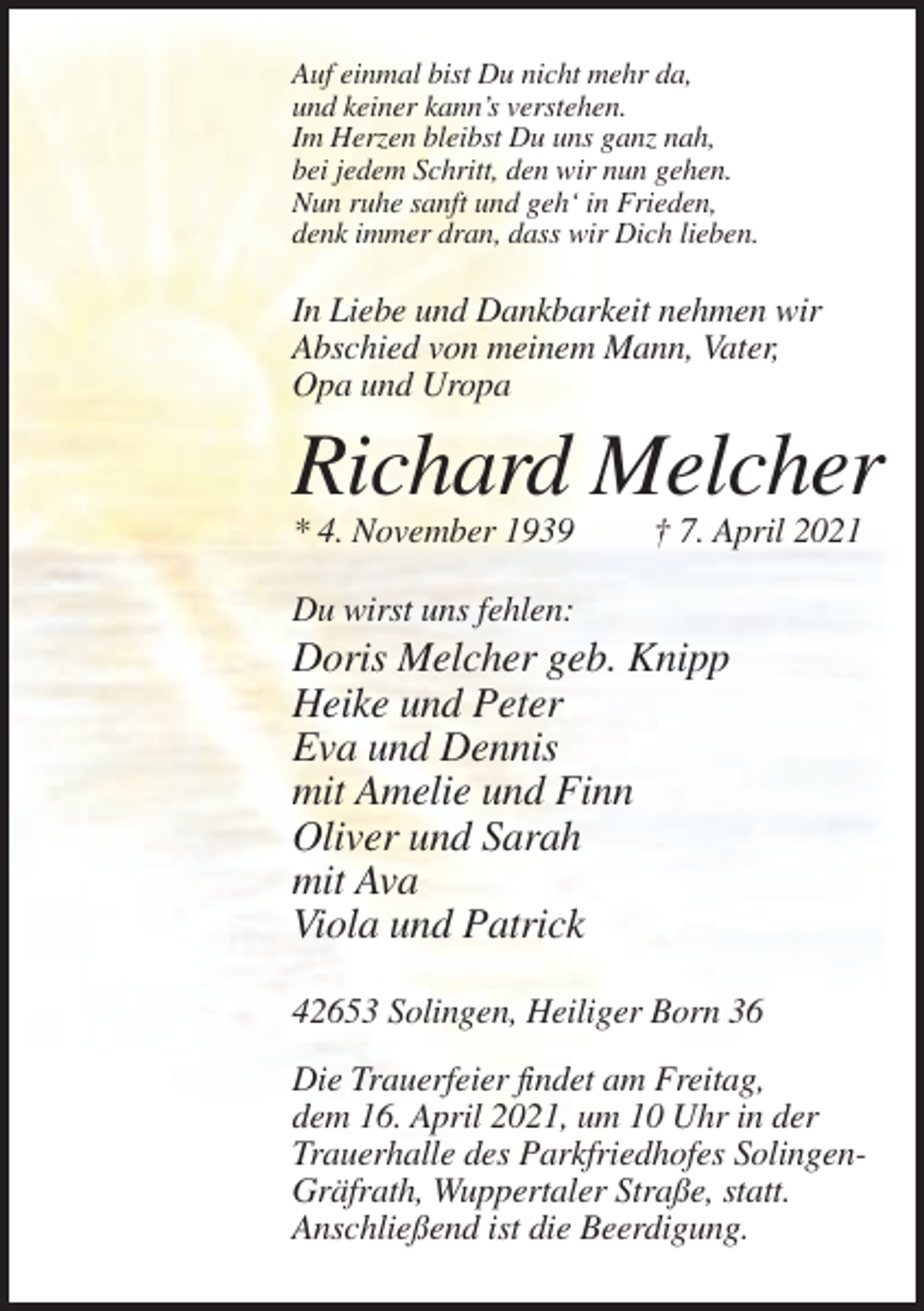 <p>Auf einmal bist Du nicht mehr da,<br />und keiner kann’s verstehen.<br />Im Herzen bleibst Du uns ganz nah,<br />bei jedem Schritt, den wir nun gehen.<br />Nun ruhe sanft und geh‘ in Frieden,<br />denk immer dran, dass wir Dich lieben.</p><p>In Liebe und Dankbarkeit nehmen wir<br />Abschied von meinem Mann, Vater,<br />Opa und Uropa</p><p>Richard Melcher<br />* 4. November 1939</p><p>† 7. April 2021</p><p>Du wirst uns fehlen:</p><p>Doris Melcher geb. Knipp<br />Heike und Peter<br />Eva und Dennis<br />mit Amelie und Finn<br />Oliver und Sarah<br />mit Ava<br />Viola und Patrick<br />42653 Solingen, Heiliger Born 36<br />Die Trauerfeier findet am Freitag,<br />dem 16. April 2021, um 10 Uhr in der<br />Trauerhalle des Parkfriedhofes SolingenGräfrath, Wuppertaler Straße, statt.<br />Anschließend ist die Beerdigung.</p>
