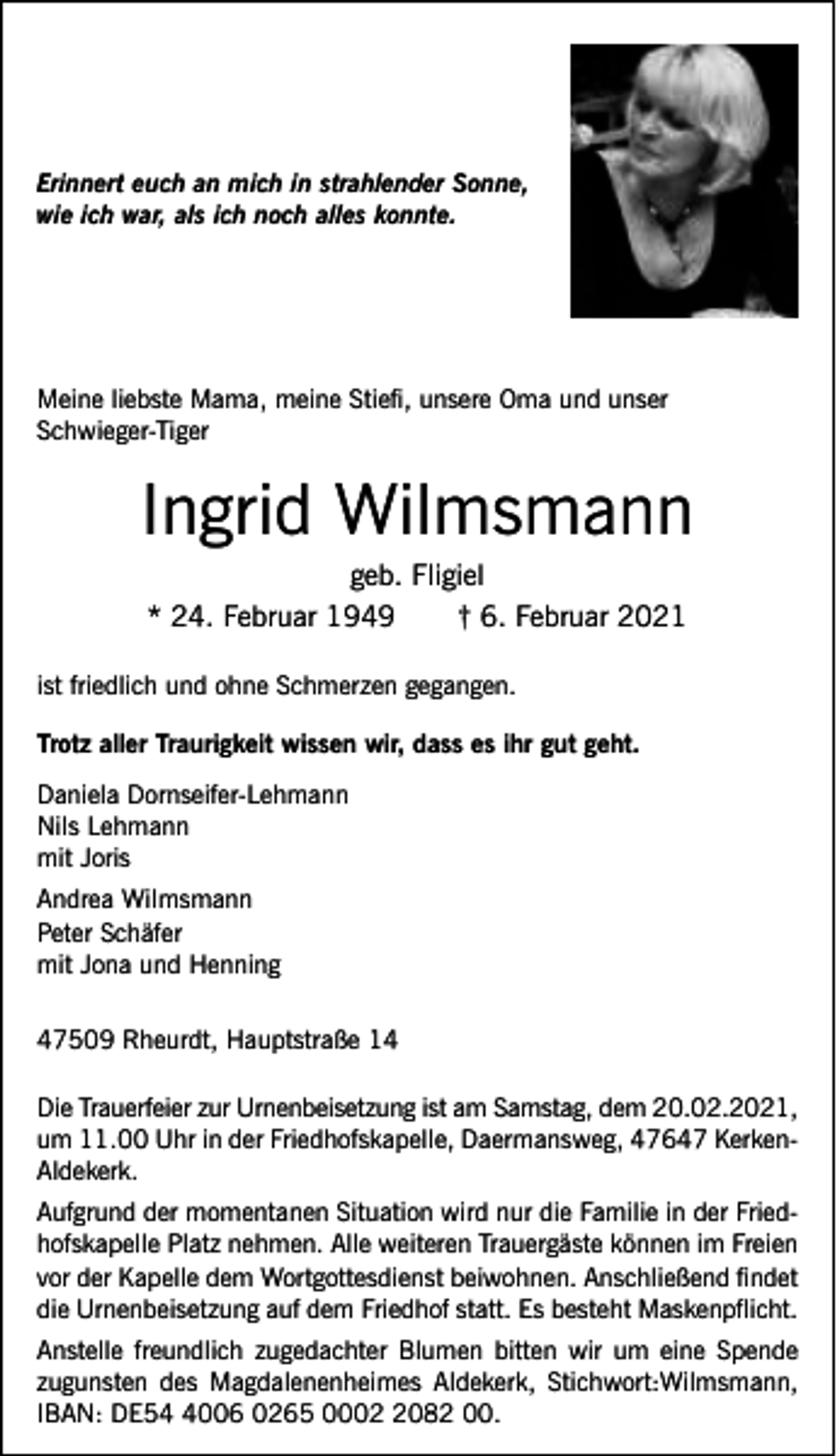 <p>Erinnert euch an mich in strahlender Sonne,<br />wie ich war, als ich noch alles konnte.</p><p>Meine liebste Mama, meine Stiefi, unsere Oma und unser<br />Schwieger-Tiger</p><p>Ingrid Wilmsmann<br />geb. Fligiel<br />* 24. Februar 1949<br />† 6. Februar 2021</p><p>ist friedlich und ohne Schmerzen gegangen.<br />Trotz aller Traurigkeit wissen wir, dass es ihr gut geht.<br />Daniela Dornseifer-Lehmann<br />Nils Lehmann<br />mit Joris<br />Andrea Wilmsmann<br />Peter Schäfer<br />mit Jona und Henning<br />47509 Rheurdt, Hauptstraße 14<br />Die Trauerfeier zur Urnenbeisetzung ist am Samstag, dem 20.02.2021,<br />um 11.00 Uhr in der Friedhofskapelle, Daermansweg, 47647 KerkenAldekerk.<br />Aufgrund der momentanen Situation wird nur die Familie in der Friedhofskapelle Platz nehmen. Alle weiteren Trauergäste können im Freien<br />vor der Kapelle dem Wortgottesdienst beiwohnen. Anschließend findet<br />die Urnenbeisetzung auf dem Friedhof statt. Es besteht Maskenpflicht.<br />Anstelle freundlich zugedachter Blumen bitten wir um eine Spende<br />zugunsten des Magdalenenheimes Aldekerk, Stichwort:Wilmsmann,<br />IBAN: DE5006 0265 000082 00.</p>