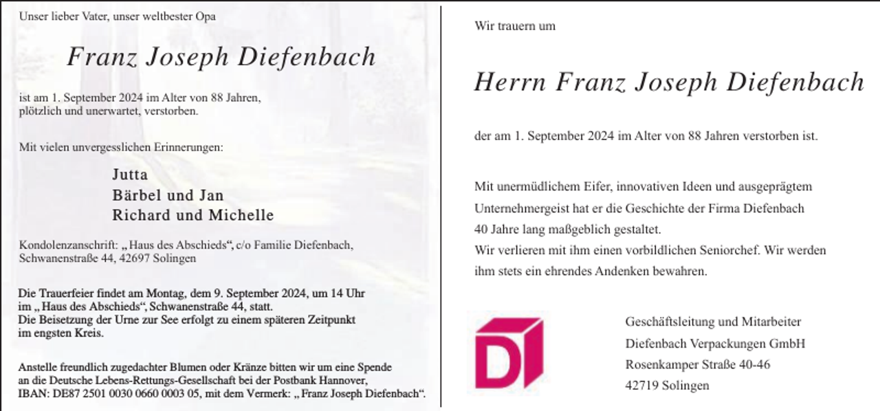 <p>Unser lieber Vater, unser weltbester Opa</p><p>Franz Joseph Diefenbach<br />ist am 1. September 2024 im Alter von 88 Jahren,<br />plötzlich und unerwartet, verstorben.<br />Mit vielen unvergesslichen Erinnerungen:</p><p>Jutta<br />Bärbel und Jan<br />Richard und Michelle<br />Kondolenzanschrift: „ Haus des Abschieds“, c/o Familie Diefenbach,<br />Schwanenstraße 44, 42697 Solingen<br />Die Trauerfeier findet am Montag, dem 9. September 2024, um 14 Uhr<br />im „ Haus des Abschieds“, Schwanenstraße 44, statt.<br />Die Beisetzung der Urne zur See erfolgt zu einem späteren Zeitpunkt<br />im engsten Kreis.<br />Anstelle freundlich zugedachter Blumen oder Kränze bitten wir um eine Spende<br />an die Deutsche Lebens-Rettungs-Gesellschaft bei der Postbank Hannover,<br />IBAN: DE87 2501 00366003 05, mit dem Vermerk: „ Franz Joseph Diefenbach“.</p><p>Wir trauern um</p><p>Herrn Franz Joseph Diefenbach<br />der am 1. September 2024 im Alter von 88 Jahren verstorben ist.<br />Mit unermüdlichem Eifer, innovativen Ideen und ausgeprägtem<br />Unternehmergeist hat er die Geschichte der Firma Diefenbach<br />40 Jahre lang maßgeblich gestaltet.<br />Wir verlieren mit ihm einen vorbildlichen Seniorchef. Wir werden<br />ihm stets ein ehrendes Andenken bewahren.<br />Geschäftsleitung und Mitarbeiter<br />Diefenbach Verpackungen GmbH<br />Rosenkamper Straße 40-46<br />42719 Solingen</p>