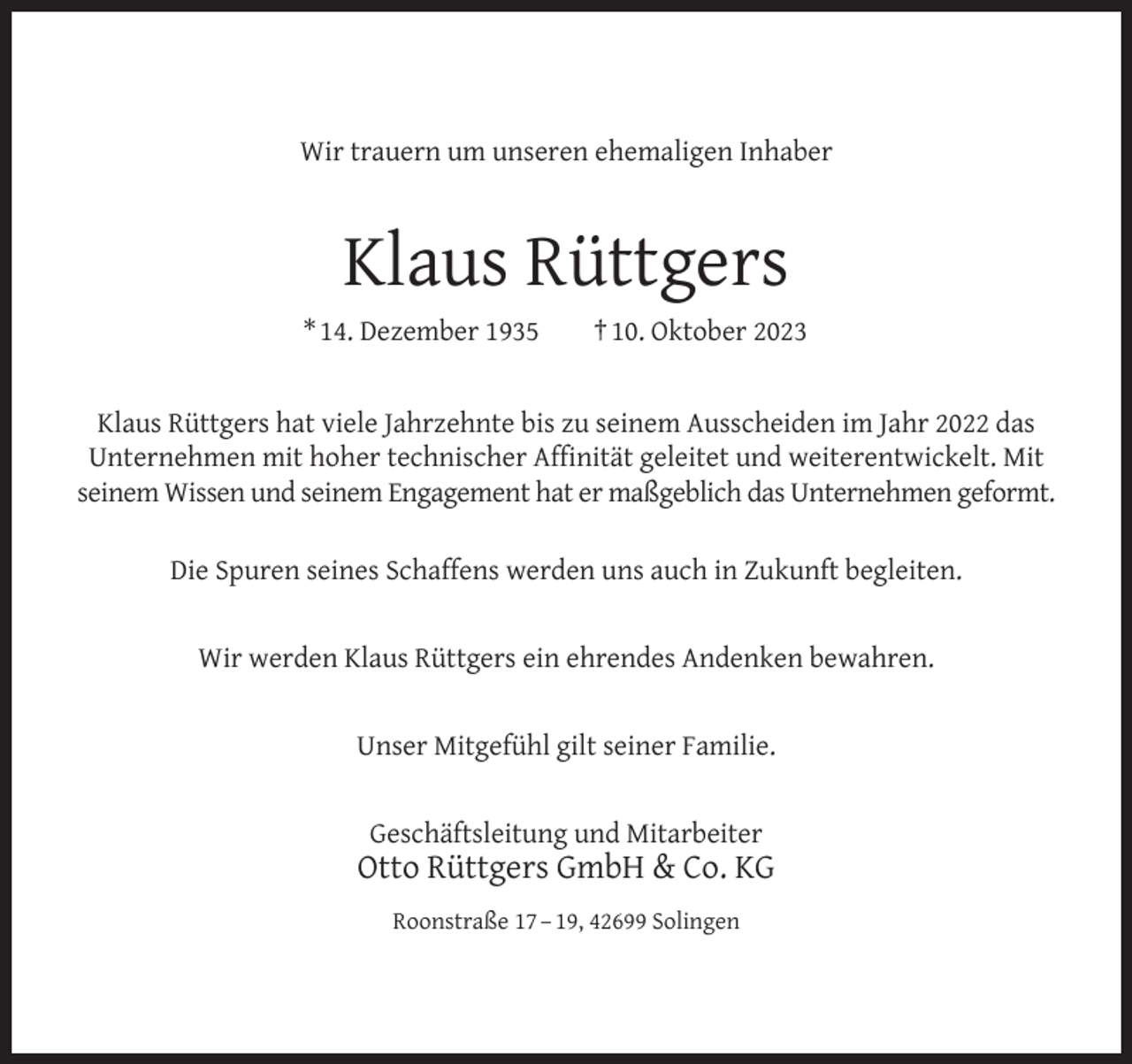 <p>Wir trauern um unseren ehemaligen Inhaber</p><p>Klaus Rüttgers<br />* 14. Dezember 1935</p><p>† 10. Oktober 2023</p><p>Klaus Rüttgers hat viele Jahrzehnte bis zu seinem Ausscheiden im Jahr 2022 das<br />Unternehmen mit hoher technischer Afﬁnität geleitet und weiterentwickelt. Mit<br />seinem Wissen und seinem Engagement hat er maßgeblich das Unternehmen geformt.<br />Die Spuren seines Schaffens werden uns auch in Zukunft begleiten.<br />Wir werden Klaus Rüttgers ein ehrendes Andenken bewahren.<br />Unser Mitgefühl gilt seiner Familie.<br />Geschäftsleitung und Mitarbeiter</p><p>Otto Rüttgers GmbH &amp; Co. KG<br />Roonstraße 17 – 19, 42699 Solingen</p>