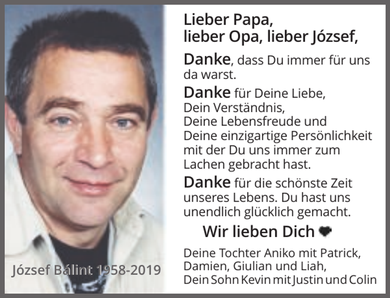 <p>Lieber Papa,<br />lieber Opa, lieber József,<br />Danke, dass Du immer für uns<br />da warst.<br />Danke für Deine Liebe,<br />Dein Verständnis,<br />Deine Lebensfreude und<br />Deine einzigartige Persönlichkeit<br />mit der Du uns immer zum<br />Lachen gebracht hast.<br />Danke für die schönste Zeit<br />unseres Lebens. Du hast uns<br />unendlich glücklich gemacht.</p><p>Wir lieben Dich<br />József Bálint 1958-2019</p><p>Deine Tochter Aniko mit Patrick,<br />Damien, Giulian und Liah,<br />Dein Sohn Kevin mit Justin und Colin</p>