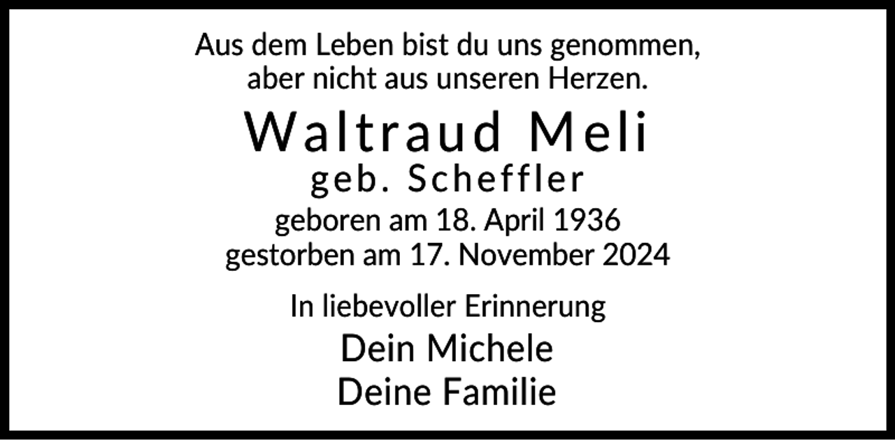 <p>Aus dem Leben bist du uns genommen,<br />aber nicht aus unseren Herzen.</p><p>Waltraud Meli<br />geb. Scheffler</p><p>geboren am 18. April 1936<br />gestorben am 17. November 2024<br />In liebevoller Erinnerung</p><p>Dein Michele<br />Deine Familie</p>