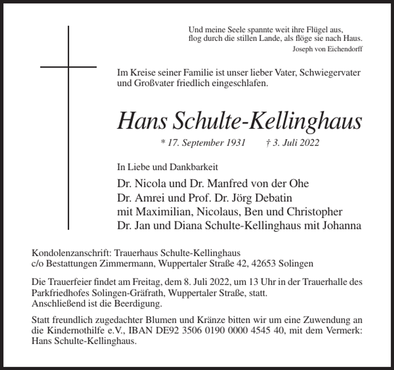 <p>Und meine Seele spannte weit ihre Flügel aus,<br />flog durch die stillen Lande, als flöge sie nach Haus.<br />Joseph von Eichendorff</p><p>Im Kreise seiner Familie ist unser lieber Vater, Schwiegervater<br />und Großvater friedlich eingeschlafen.</p><p>Hans Schulte-Kellinghaus<br />* 17. September 1931</p><p>† 3. Juli 2022</p><p>In Liebe und Dankbarkeit</p><p>Dr. Nicola und Dr. Manfred von der Ohe<br />Dr. Amrei und Prof. Dr. Jörg Debatin<br />mit Maximilian, Nicolaus, Ben und Christopher<br />Dr. Jan und Diana Schulte-Kellinghaus mit Johanna<br />Kondolenzanschrift: Trauerhaus Schulte-Kellinghaus<br />c/o Bestattungen Zimmermann, Wuppertaler Straße 42, 42653 Solingen<br />Die Trauerfeier findet am Freitag, dem 8. Juli 2022, um 13 Uhr in der Trauerhalle des<br />Parkfriedhofes Solingen-Gräfrath, Wuppertaler Straße, statt.<br />Anschließend ist die Beerdigung.<br />Statt freundlich zugedachter Blumen und Kränze bitten wir um eine Zuwendung an<br />die Kindernothilfe e.V., IBAN DE92 3506 019000 4545 40, mit dem Vermerk:<br />Hans Schulte-Kellinghaus.</p>