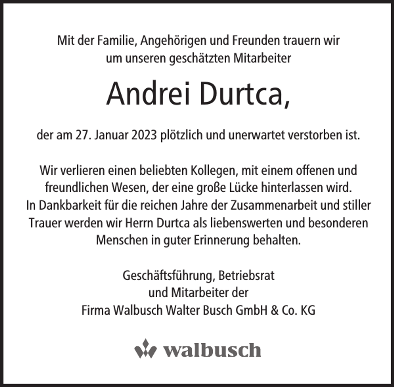 <p>Mit der Familie, Angehörigen und Freunden trauern wir<br />um unseren geschätzten Mitarbeiter</p><p>Andrei Durtca,<br />der am 27. Januar 2023 plötzlich und unerwartet verstorben ist.<br />Wir verlieren einen beliebten Kollegen, mit einem offenen und<br />freundlichen Wesen, der eine große Lücke hinterlassen wird.<br />In Dankbarkeit für die reichen Jahre der Zusammenarbeit und stiller<br />Trauer werden wir Herrn Durtca als liebenswerten und besonderen<br />Menschen in guter Erinnerung behalten.<br />Geschäftsführung, Betriebsrat<br />und Mitarbeiter der<br />Firma Walbusch Walter Busch GmbH &amp; Co. KG</p>
