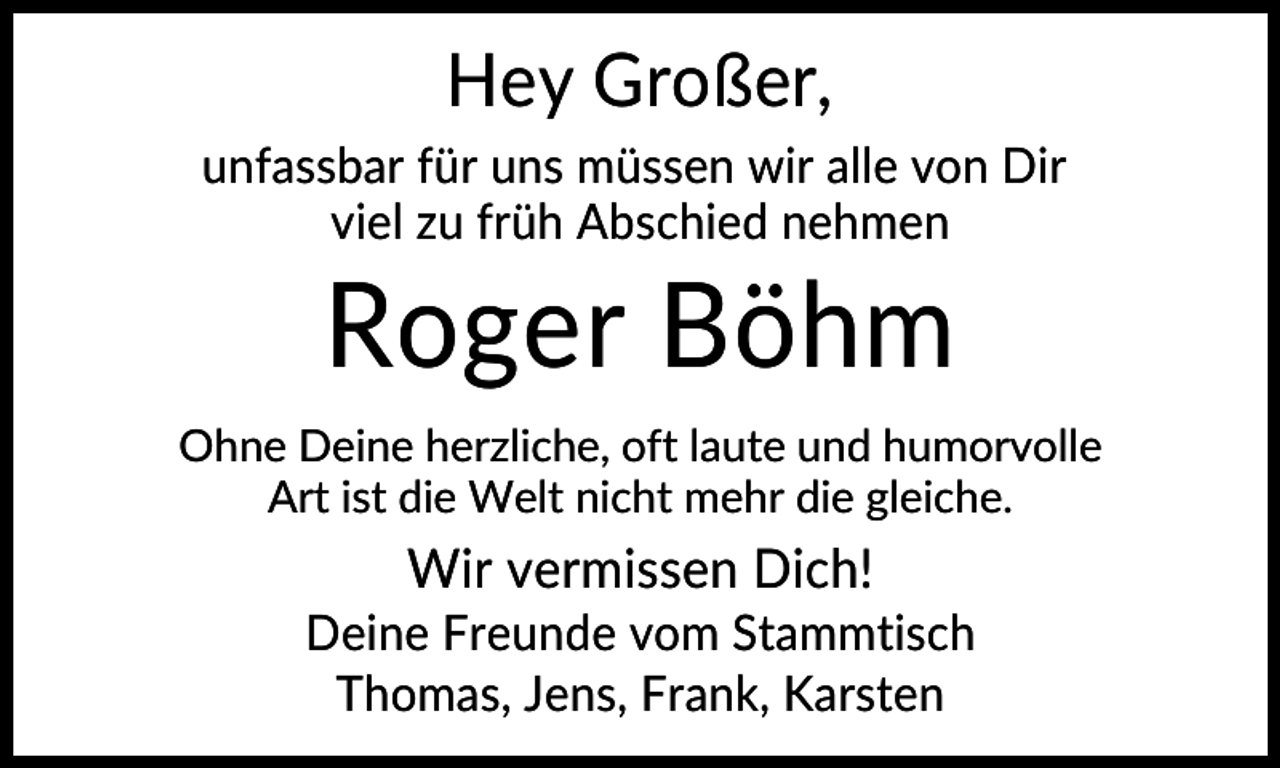 <p>Hey Großer,<br />unfassbar für uns müssen wir alle von Dir<br />viel zu früh Abschied nehmen</p>
<p>Roger Böhm<br />Ohne Deine herzliche, oft laute und humorvolle<br />Art ist die Welt nicht mehr die gleiche.</p>
<p>Wir vermissen Dich!<br />Deine Freunde vom Stammtisch<br />Thomas, Jens, Frank, Karsten</p>
