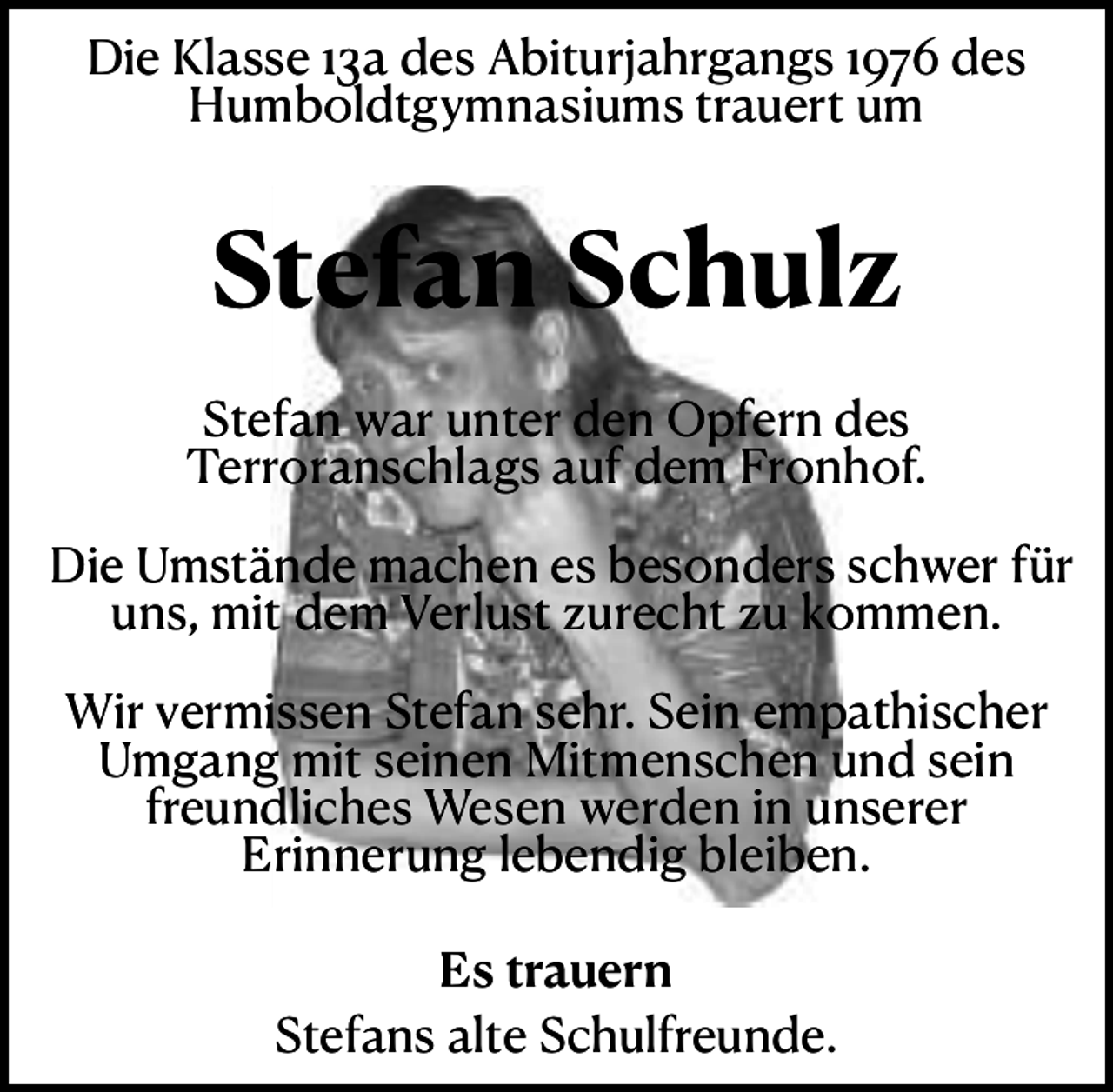 <p>Die Klasse 13a des Abiturjahrgangs 1976 des<br />Humboldtgymnasiums trauert um</p><p>Stefan Schulz<br />Stefan war unter den Opfern des<br />Terroranschlags auf dem Fronhof.<br />Die Umstände machen es besonders schwer für<br />uns, mit dem Verlust zurecht zu kommen.<br />Wir vermissen Stefan sehr. Sein empathischer<br />Umgang mit seinen Mitmenschen und sein<br />freundliches Wesen werden in unserer<br />Erinnerung lebendig bleiben.<br />Es trauern<br />Stefans alte Schulfreunde.</p>