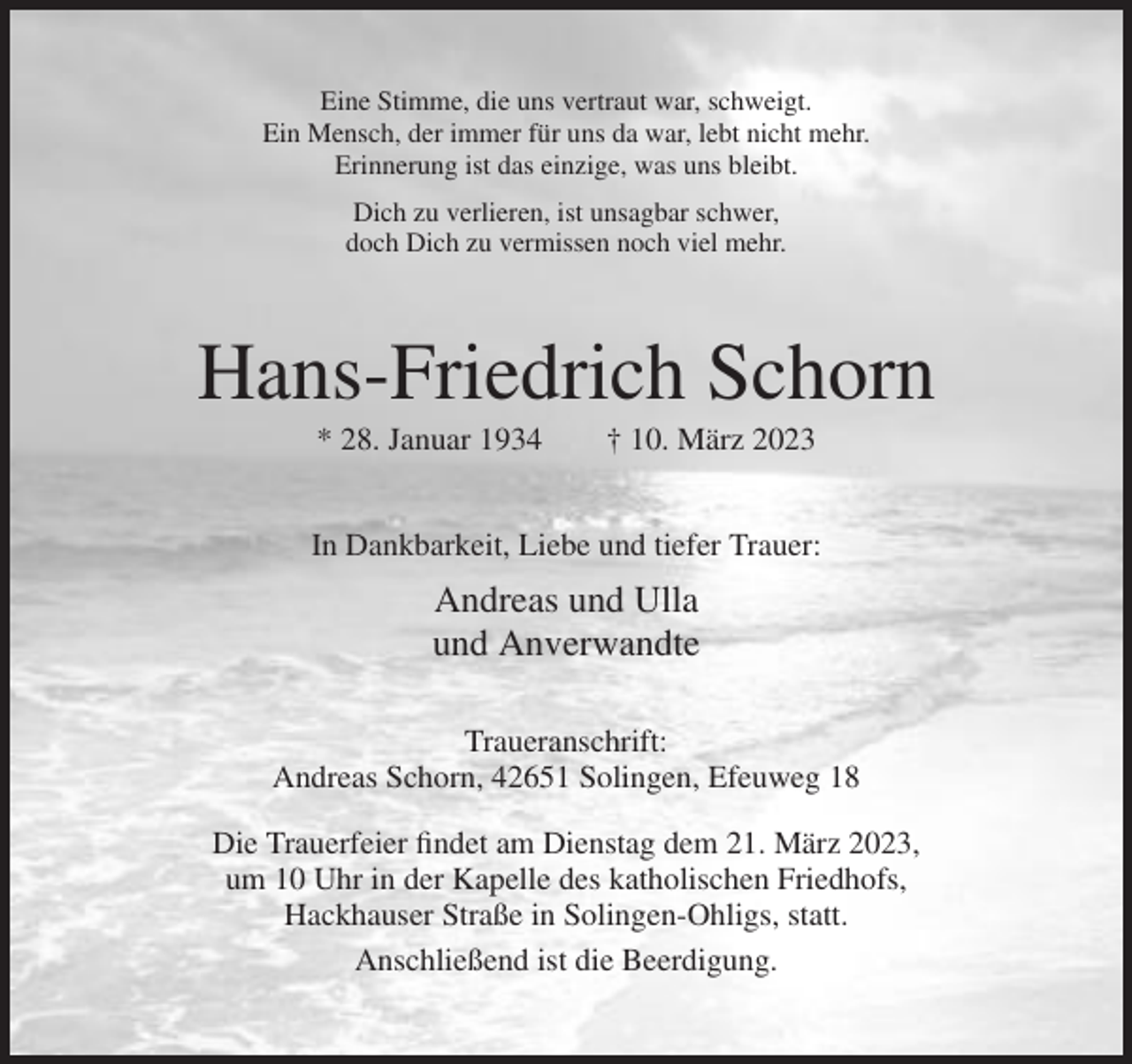 <p>Eine Stimme, die uns vertraut war, schweigt.<br />Ein Mensch, der immer für uns da war, lebt nicht mehr.<br />Erinnerung ist das einzige, was uns bleibt.<br />Dich zu verlieren, ist unsagbar schwer,<br />doch Dich zu vermissen noch viel mehr.</p><p>Hans-Friedrich Schorn<br />* 28. Januar 1934</p><p>† 10. März 2023</p><p>In Dankbarkeit, Liebe und tiefer Trauer:</p><p>Andreas und Ulla<br />und Anverwandte<br />Traueranschrift:<br />Andreas Schorn, 42651 Solingen, Efeuweg 18<br />Die Trauerfeier findet am Dienstag dem 21. März 2023,<br />um 10 Uhr in der Kapelle des katholischen Friedhofs,<br />Hackhauser Straße in Solingen-Ohligs, statt.<br />Anschließend ist die Beerdigung.</p>