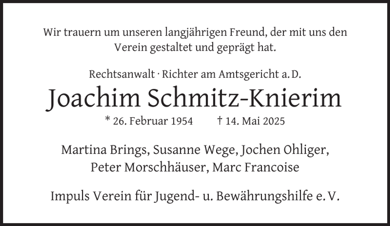 <p>Wir trauern um unseren langjährigen Freund, der mit uns den<br />Verein gestaltet und geprägt hat.<br />Rechtsanwalt · Richter am Amtsgericht a. D.</p><p>Joachim Schmitz-Knierim<br />* 26. Februar 1954</p><p>† 14. Mai 2025</p><p>Martina Brings, Susanne Wege, Jochen Ohliger,<br />Peter Morschhäuser, Marc Francoise<br />Impuls Verein für Jugend- u. Bewährungshilfe e. V.</p>