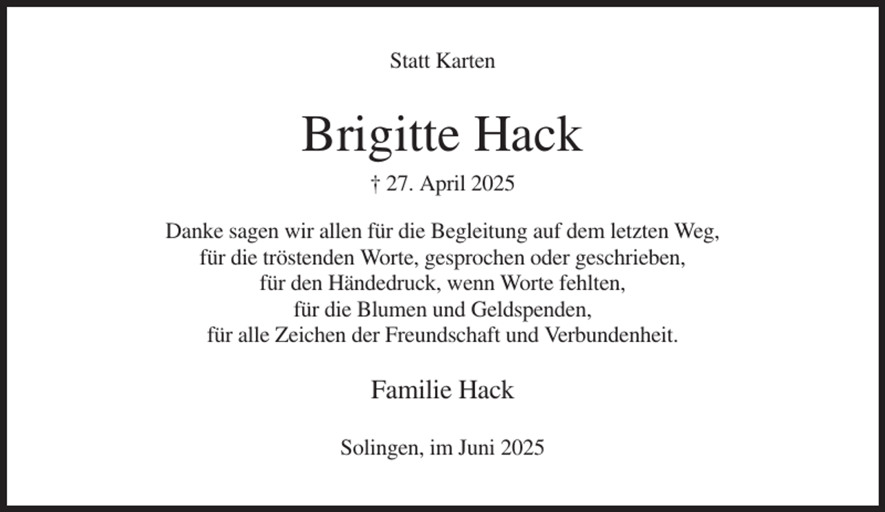 <p>Statt Karten</p><p>Brigitte Hack<br />† 27. April 2025<br />Danke sagen wir allen für die Begleitung auf dem letzten Weg,<br />für die tröstenden Worte, gesprochen oder geschrieben,<br />für den Händedruck, wenn Worte fehlten,<br />für die Blumen und Geldspenden,<br />für alle Zeichen der Freundschaft und Verbundenheit.</p><p>Familie Hack<br />Solingen, im Juni 2025</p>