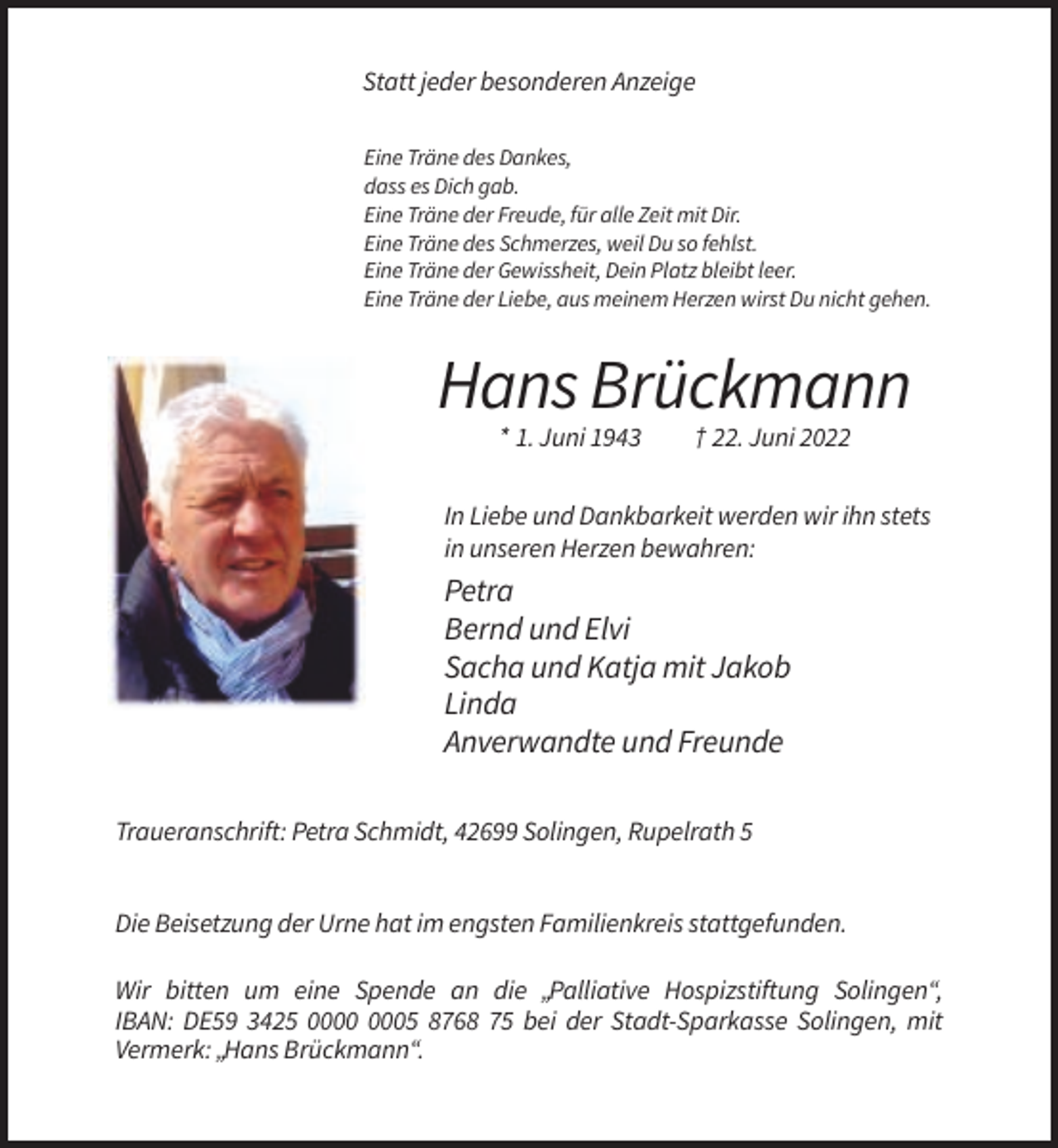 <p>Statt jeder besonderen Anzeige<br />Eine Träne des Dankes,<br />dass es Dich gab.<br />Eine Träne der Freude, für alle Zeit mit Dir.<br />Eine Träne des Schmerzes, weil Du so fehlst.<br />Eine Träne der Gewissheit, Dein Platz bleibt leer.<br />Eine Träne der Liebe, aus meinem Herzen wirst Du nicht gehen.</p><p>Hans Brückmann<br />* 1. Juni 1943</p><p>† 22. Juni 2022</p><p>In Liebe und Dankbarkeit werden wir ihn stets<br />in unseren Herzen bewahren:</p><p>Petra<br />Bernd und Elvi<br />Sacha und Katja mit Jakob<br />Linda<br />Anverwandte und Freunde<br />Traueranschrift: Petra Schmidt, 42699 Solingen, Rupelrath 5<br />Die Beisetzung der Urne hat im engsten Familienkreis stattgefunden.<br />Wir bitten um eine Spende an die „Palliative Hospizstiftung Solingen“,<br />IBAN: DE59 3425 05 8768 75 bei der Stadt-Sparkasse Solingen, mit<br />Vermerk: „Hans Brückmann“.</p>