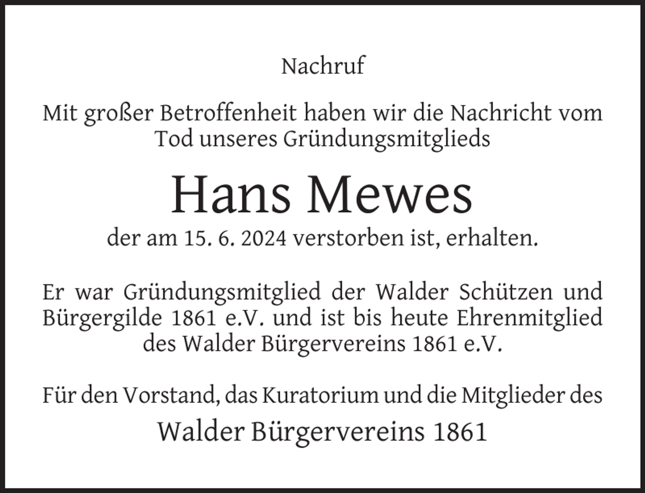 <p>Nachruf<br />Mit großer Betroffenheit haben wir die Nachricht vom<br />Tod unseres Gründungsmitglieds</p><p>Hans Mewes</p><p>der am 15. 6. 2024 verstorben ist, erhalten.<br />Er war Gründungsmitglied der Walder Schützen und<br />Bürgergilde 1861 e.V. und ist bis heute Ehrenmitglied<br />des Walder Bürgervereins 1861 e.V.<br />Für den Vorstand, das Kuratorium und die Mitglieder des</p><p>Walder Bürgervereins 1861</p>