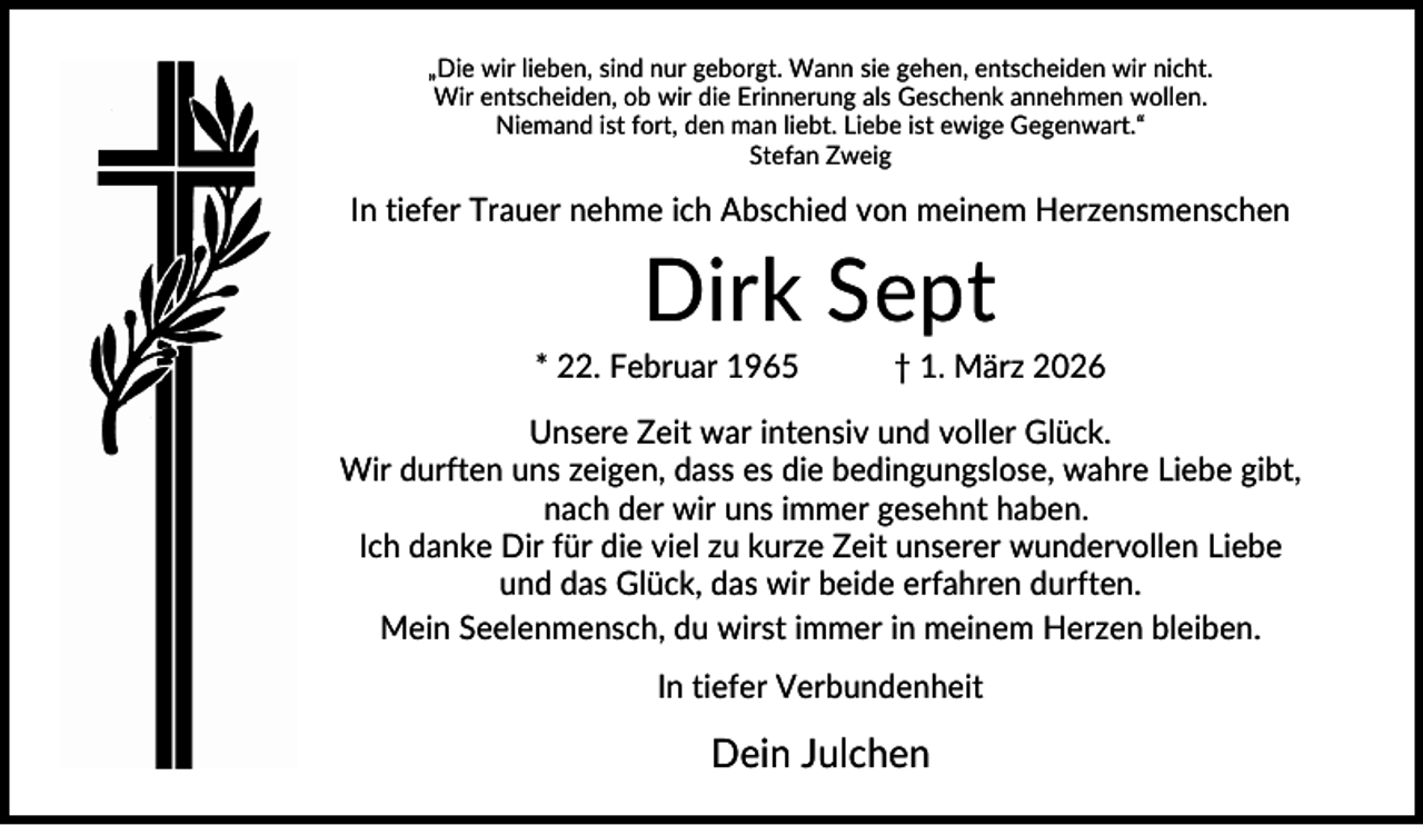 <p>„Die wir lieben, sind nur geborgt. Wann sie gehen, entscheiden wir nicht.<br />Wir entscheiden, ob wir die Erinnerung als Geschenk annehmen wollen.<br />Niemand ist fort, den man liebt. Liebe ist ewige Gegenwart.“<br />Stefan Zweig</p><p>In tiefer Trauer nehme ich Abschied von meinem Herzensmenschen</p><p>Dirk Sept<br />* 22. Februar 1965</p><p>† 1. März 2026</p><p>Unsere Zeit war intensiv und voller Glück.<br />Wir durften uns zeigen, dass es die bedingungslose, wahre Liebe gibt,<br />nach der wir uns immer gesehnt haben.<br />Ich danke Dir für die viel zu kurze Zeit unserer wundervollen Liebe<br />und das Glück, das wir beide erfahren durften.<br />Mein Seelenmensch, du wirst immer in meinem Herzen bleiben.<br />In tiefer Verbundenheit</p><p>Dein Julchen</p>