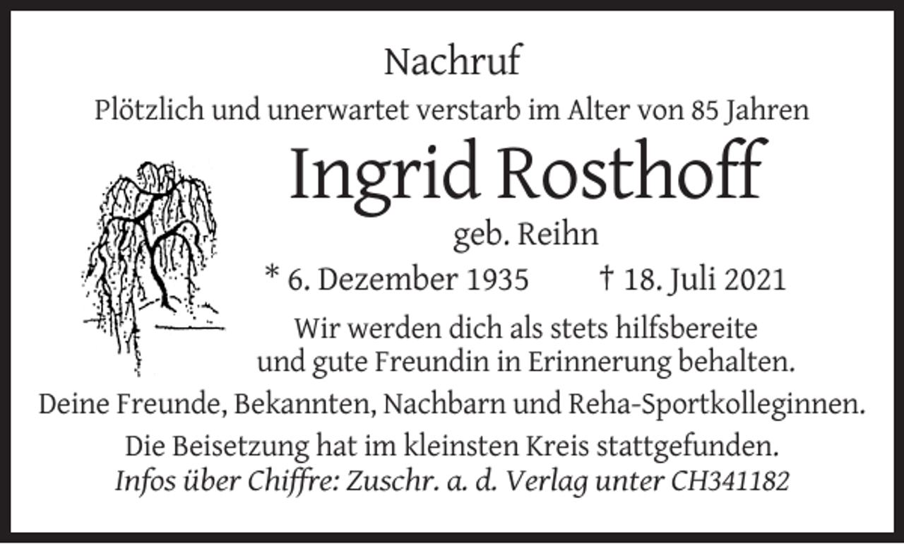 <p>Nachruf<br />Plötzlich und unerwartet verstarb im Alter von 85 Jahren</p><p>Ingrid Rosthoff<br />geb. Reihn<br />* 6. Dezember 1935<br />† 18. Juli 2021<br />Wir werden dich als stets hilfsbereite<br />und gute Freundin in Erinnerung behalten.<br />Deine Freunde, Bekannten, Nachbarn und Reha-Sportkolleginnen.<br />Die Beisetzung hat im kleinsten Kreis stattgefunden.<br />Infos über Chiffre: Zuschr. a. d. Verlag unter CH341182</p>