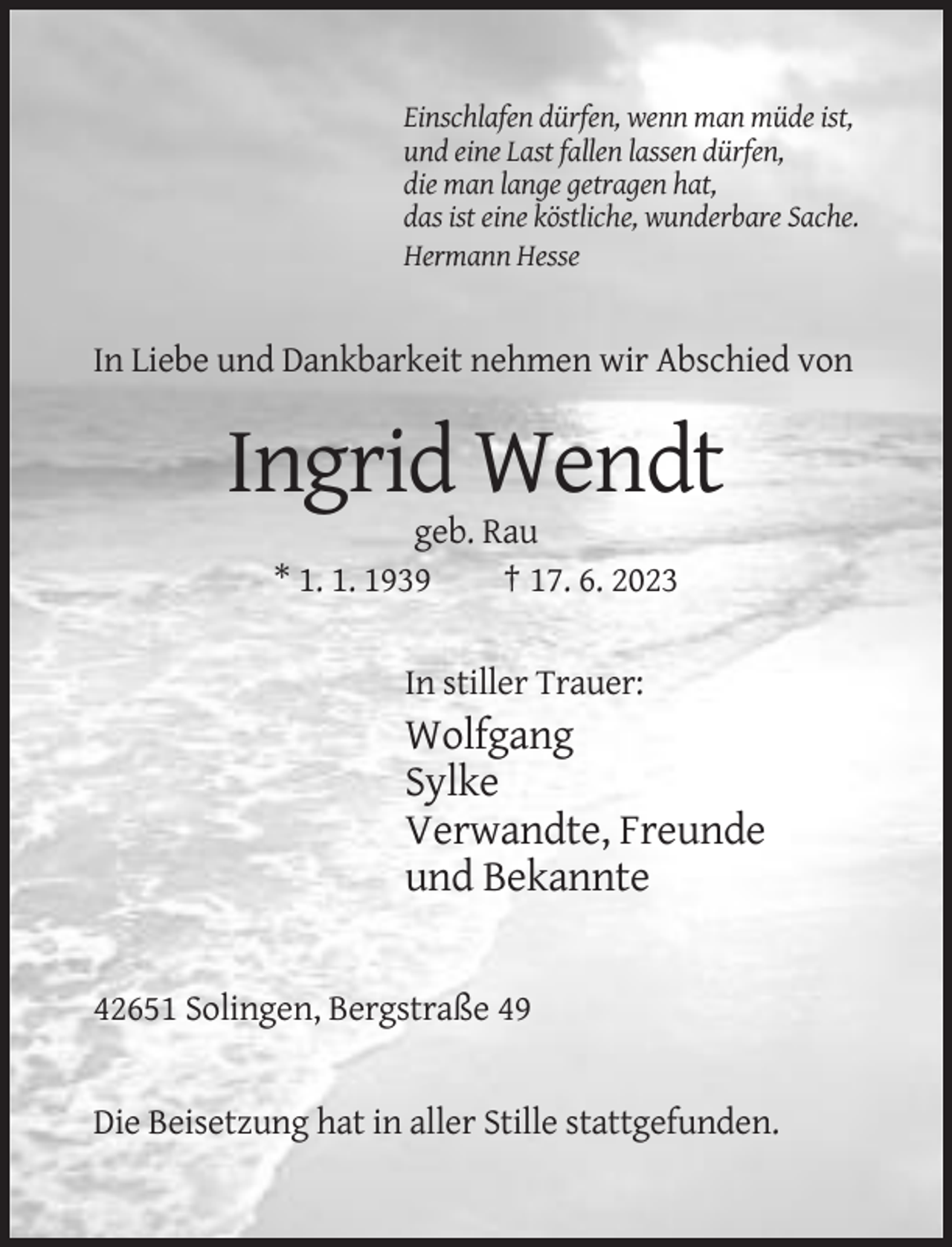 <p>Einschlafen dürfen, wenn man müde ist,<br />und eine Last fallen lassen dürfen,<br />die man lange getragen hat,<br />das ist eine köstliche, wunderbare Sache.<br />Hermann Hesse</p><p>In Liebe und Dankbarkeit nehmen wir Abschied von</p><p>Ingrid Wendt<br />geb. Rau<br />* 1. 1. 1939<br />† 17. 6. 2023<br />In stiller Trauer:</p><p>Wolfgang<br />Sylke<br />Verwandte, Freunde<br />und Bekannte</p><p>42651 Solingen, Bergstraße 49</p><p>Die Beisetzung hat in aller Stille stattgefunden.</p>