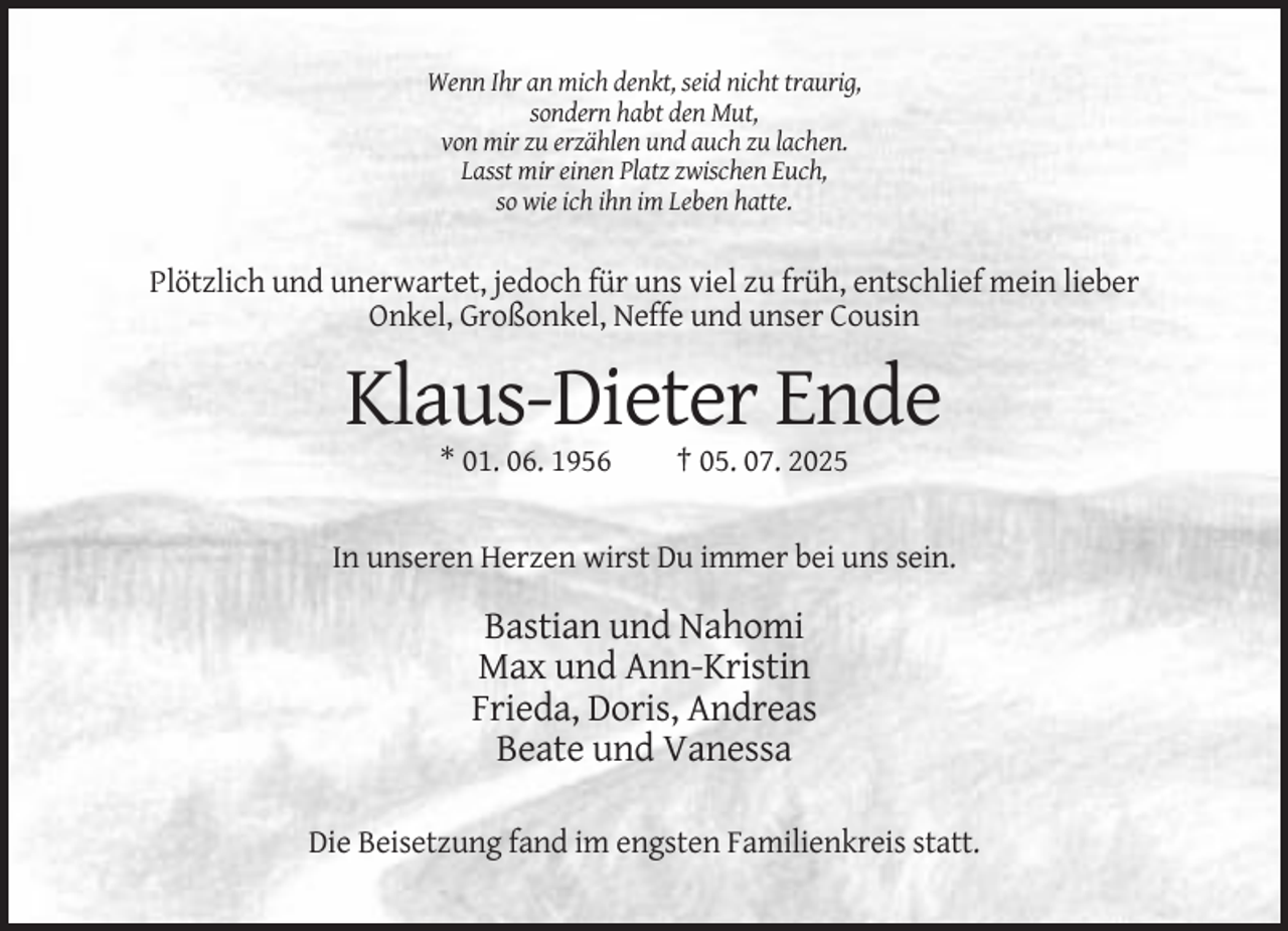 <p>Wenn Ihr an mich denkt, seid nicht traurig,<br />sondern habt den Mut,<br />von mir zu erzählen und auch zu lachen.<br />Lasst mir einen Platz zwischen Euch,<br />so wie ich ihn im Leben hatte.</p><p>Plötzlich und unerwartet, jedoch für uns viel zu früh, entschlief mein lieber<br />Onkel, Großonkel, Neffe und unser Cousin</p><p>Klaus-Dieter Ende<br />* 01. 06. 1956</p><p>† 05. 07. 2025</p><p>In unseren Herzen wirst Du immer bei uns sein.</p><p>Bastian und Nahomi<br />Max und Ann-Kristin<br />Frieda, Doris, Andreas<br />Beate und Vanessa<br />Die Beisetzung fand im engsten Familienkreis statt.</p>