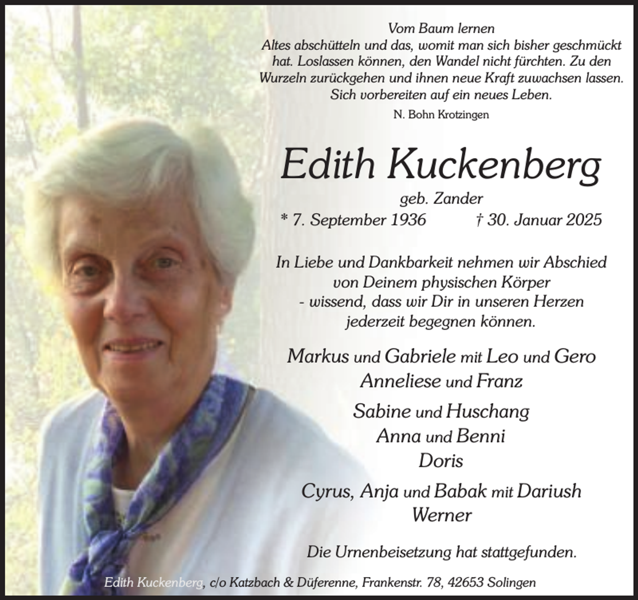 <p>Vom Baum lernen<br />Altes abschütteln und das, womit man sich bisher geschmückt<br />hat. Loslassen können, den Wandel nicht fürchten. Zu den<br />Wurzeln zurückgehen und ihnen neue Kraft zuwachsen lassen.<br />Sich vorbereiten auf ein neues Leben.<br />N. Bohn Krotzingen</p><p>Edith Kuckenberg</p><p>geb. Zander<br />* 7. September 1936<br />† 30. Januar 2025<br />In Liebe und Dankbarkeit nehmen wir Abschied<br />von Deinem physischen Körper<br />- wissend, dass wir Dir in unseren Herzen<br />jederzeit begegnen können.</p><p>Markus und Gabriele mit Leo und Gero<br />Anneliese und Franz<br />Sabine und Huschang<br />Anna und Benni<br />Doris<br />Cyrus, Anja und Babak mit Dariush<br />Werner<br />Die Urnenbeisetzung hat stattgefunden.<br />Edith Kuckenberg, c/o Katzbach &amp; Düferenne, Frankenstr. 78, 42653 Solingen</p>