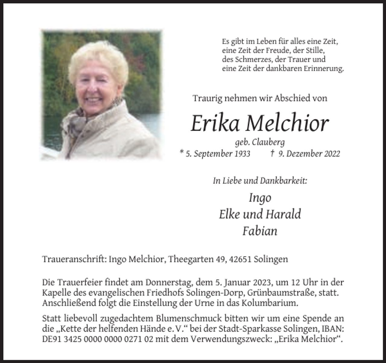 <p>Es gibt im Leben für alles eine Zeit,<br />eine Zeit der Freude, der Stille,<br />des Schmerzes, der Trauer und<br />eine Zeit der dankbaren Erinnerung.</p><p>Traurig nehmen wir Abschied von</p><p>Erika Melchior<br />geb. Clauberg<br />* 5. September 1933<br />† 9. Dezember 2022</p><p>In Liebe und Dankbarkeit:</p><p>Ingo<br />Elke und Harald<br />Fabian<br />Traueranschrift: Ingo Melchior, Theegarten 49, 42651 Solingen<br />Die Trauerfeier findet am Donnerstag, dem 5. Januar 2023, um 12 Uhr in der<br />Kapelle des evangelischen Friedhofs Solingen-Dorp, Grünbaumstraße, statt.<br />Anschließend folgt die Einstellung der Urne in das Kolumbarium.<br />Statt liebevoll zugedachtem Blumenschmuck bitten wir um eine Spende an<br />die „Kette der helfenden Hände e. V.“ bei der Stadt-Sparkasse Solingen, IBAN:<br />DE91 3425 0271 02 mit dem Verwendungszweck: „Erika Melchior“.</p>