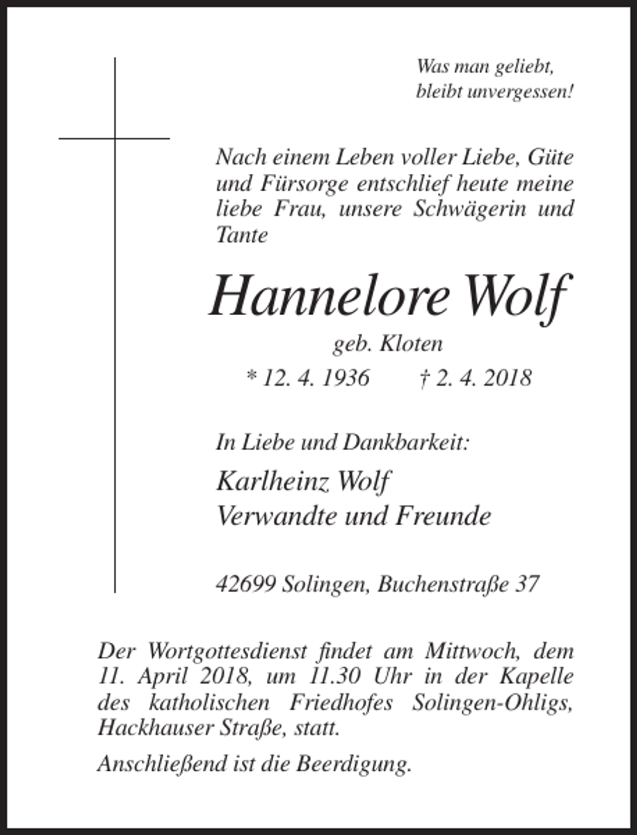 <p>Was man geliebt,<br />bleibt unvergessen!</p><p>Nach einem Leben voller Liebe, Güte<br />und Fürsorge entschlief heute meine<br />liebe Frau, unsere Schwägerin und<br />Tante</p><p>Hannelore Wolf<br />geb. Kloten<br />* 12. 4. 1936<br />† 2. 4. 2018<br />In Liebe und Dankbarkeit:</p><p>Karlheinz Wolf<br />Verwandte und Freunde<br />42699 Solingen, Buchenstraße 37<br />Der Wortgottesdienst findet am Mittwoch, dem<br />11. April 2018, um 11.30 Uhr in der Kapelle<br />des katholischen Friedhofes Solingen-Ohligs,<br />Hackhauser Straße, statt.<br />Anschließend ist die Beerdigung.</p>