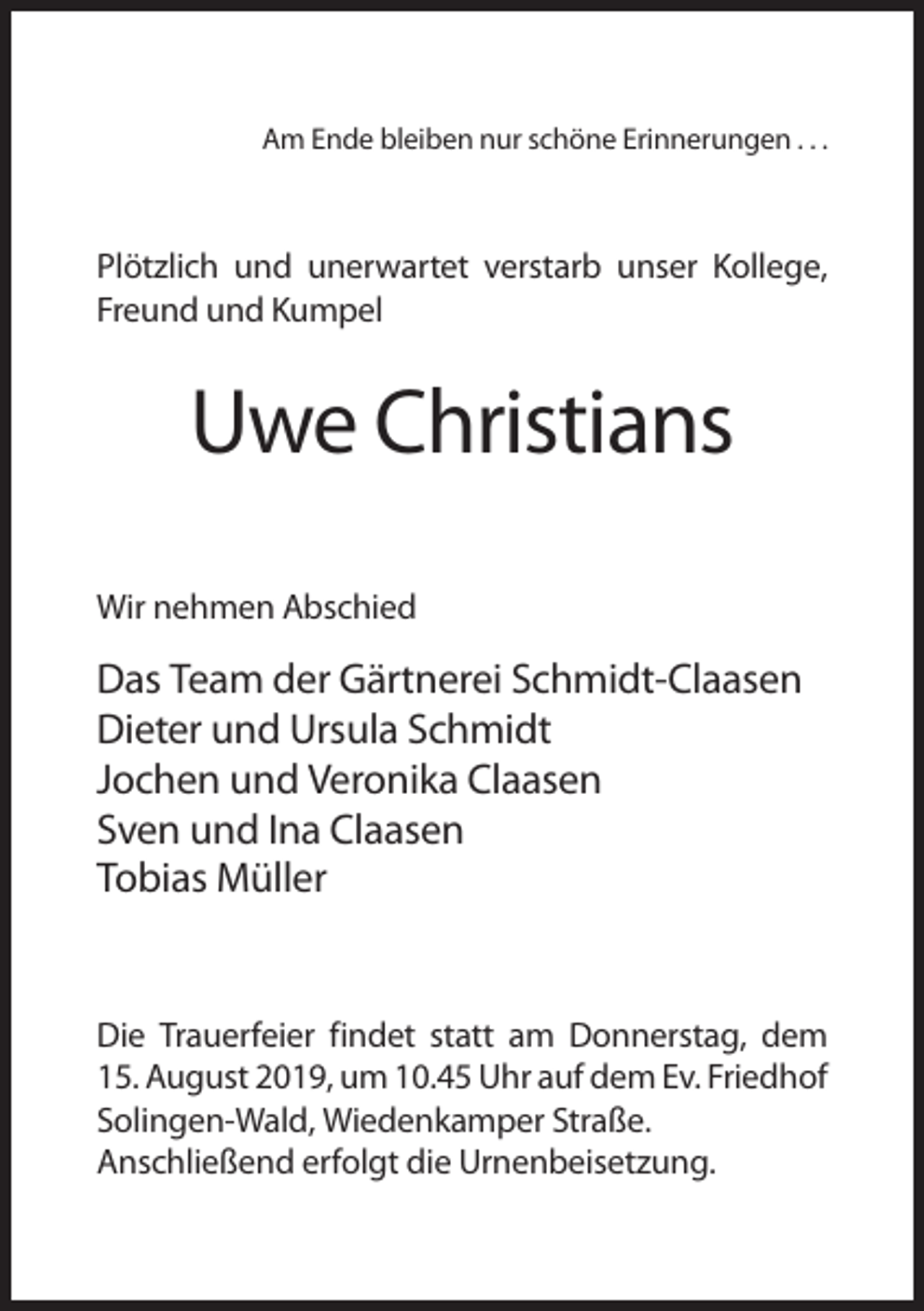 <p>Am Ende bleiben nur schöne Erinnerungen . . .</p><p>Plötzlich und unerwartet verstarb unser Kollege,<br />Freund und Kumpel</p><p>Uwe Christians<br />Wir nehmen Abschied</p><p>Das Team der Gärtnerei Schmidt-Claasen<br />Dieter und Ursula Schmidt<br />Jochen und Veronika Claasen<br />Sven und Ina Claasen<br />Tobias Müller</p><p>Die Trauerfeier findet statt am Donnerstag, dem<br />15. August 2019, um 10.45 Uhr auf dem Ev. Friedhof<br />Solingen-Wald, Wiedenkamper Straße.<br />Anschließend erfolgt die Urnenbeisetzung.</p>