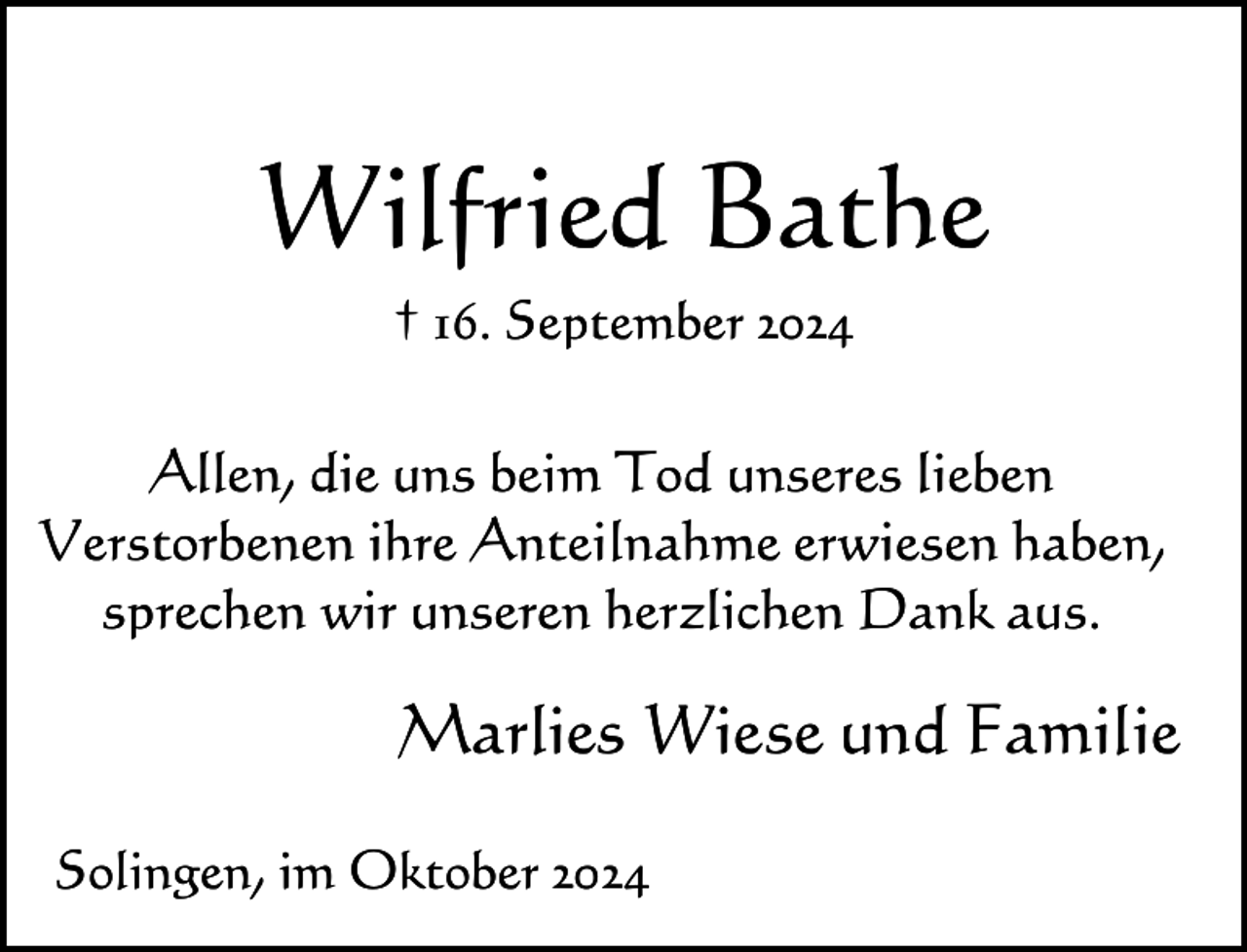 <p>Wilfried Bathe<br />† 16. September 2024</p><p>Allen, die uns beim Tod unseres lieben<br />Verstorbenen ihre Anteilnahme erwiesen haben,<br />sprechen wir unseren herzlichen Dank aus.</p><p>Marlies Wiese und Familie<br />Solingen, im Oktober 2024</p>