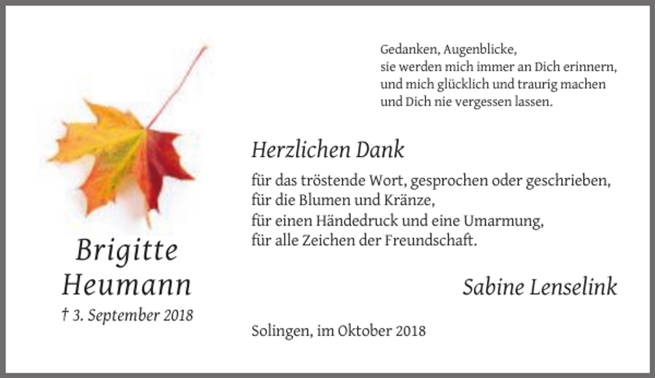 <p>Gedanken, Augenblicke,<br />sie werden mich immer an Dich erinnern,<br />und mich glücklich und traurig machen<br />und Dich nie vergessen lassen.</p><p>Herzlichen Dank<br />für das tröstende Wort, gesprochen oder geschrieben,<br />für die Blumen und Kränze,<br />für einen Händedruck und eine Umarmung,<br />für alle Zeichen der Freundschaft.</p><p>Brigitte<br />Heumann</p><p>Sabine Lenselink</p><p>† 3. September 2018<br />Solingen, im Oktober 2018</p>