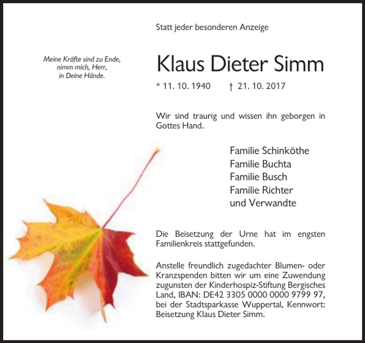 <p>Statt jeder besonderen Anzeige</p><p>Meine Kräfte sind zu Ende,<br />nimm mich, Herr,<br />in Deine Hände.</p><p>Klaus Dieter Simm<br />* 11. 10. 1940</p><p>† 21. 10. 2017</p><p>Wir sind traurig und wissen ihn geborgen in<br />Gottes Hand.</p><p>Familie Schinköthe<br />Familie Buchta<br />Familie Busch<br />Familie Richter<br />und Verwandte<br />Die Beisetzung der Urne hat im engsten<br />Familienkreis stattgefunden.<br />Anstelle freundlich zugedachter Blumen- oder<br />Kranzspenden bitten wir um eine Zuwendung<br />zugunsten der Kinderhospiz-Stiftung Bergisches<br />Land, IBAN: DE42 3305 9797,<br />bei der Stadtsparkasse Wuppertal, Kennwort:<br />Beisetzung Klaus Dieter Simm.</p>