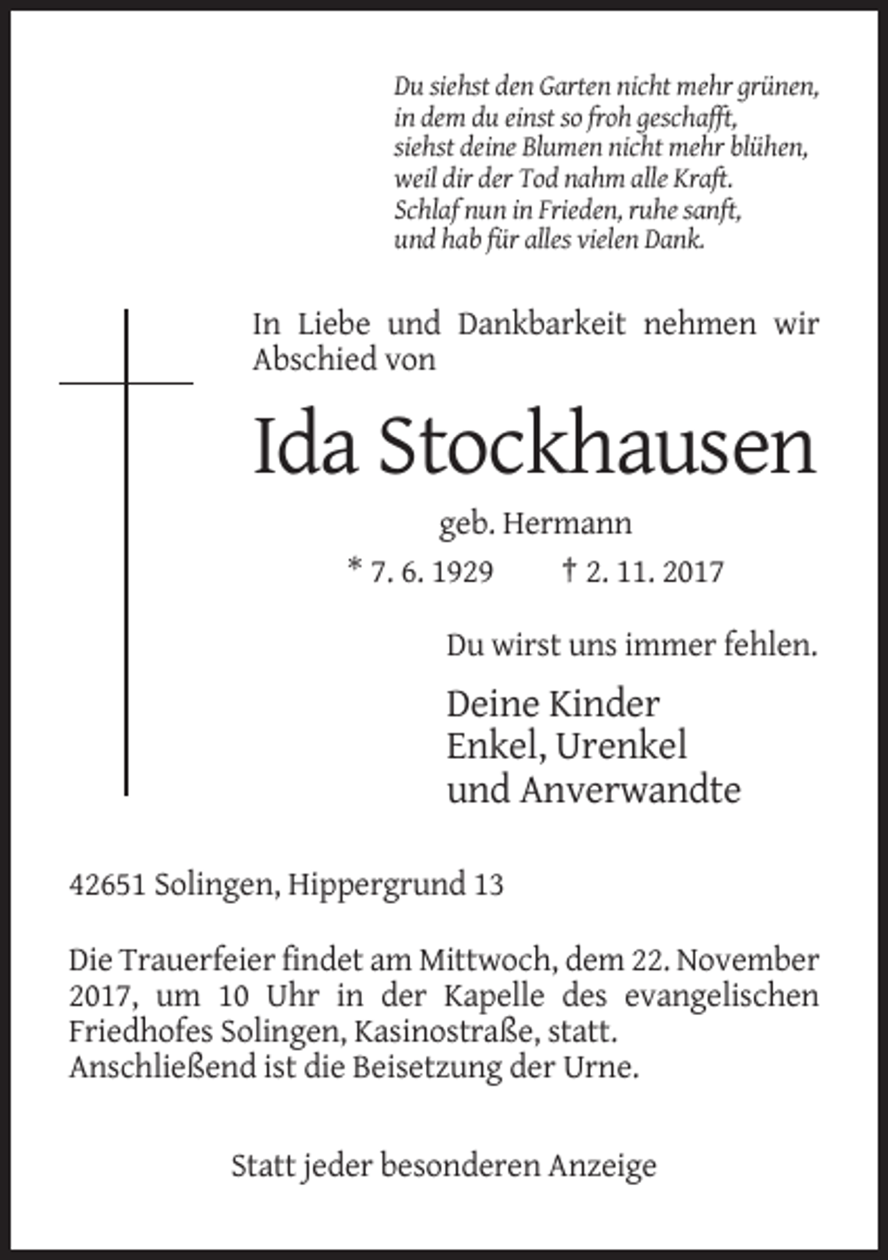 <p>Du siehst den Garten nicht mehr grünen,<br />in dem du einst so froh geschafft,<br />siehst deine Blumen nicht mehr blühen,<br />weil dir der Tod nahm alle Kraft.<br />Schlaf nun in Frieden, ruhe sanft,<br />und hab für alles vielen Dank.</p><p>In Liebe und Dankbarkeit nehmen wir<br />Abschied von</p><p>Ida Stockhausen<br />geb. Hermann<br />* 7. 6. 1929<br />† 2. 11. 2017<br />Du wirst uns immer fehlen.</p><p>Deine Kinder<br />Enkel, Urenkel<br />und Anverwandte<br />42651 Solingen, Hippergrund 13<br />Die Trauerfeier findet am Mittwoch, dem 22. November<br />2017, um 10 Uhr in der Kapelle des evangelischen<br />Friedhofes Solingen, Kasinostraße, statt.<br />Anschließend ist die Beisetzung der Urne.</p><p>Statt jeder besonderen Anzeige</p>