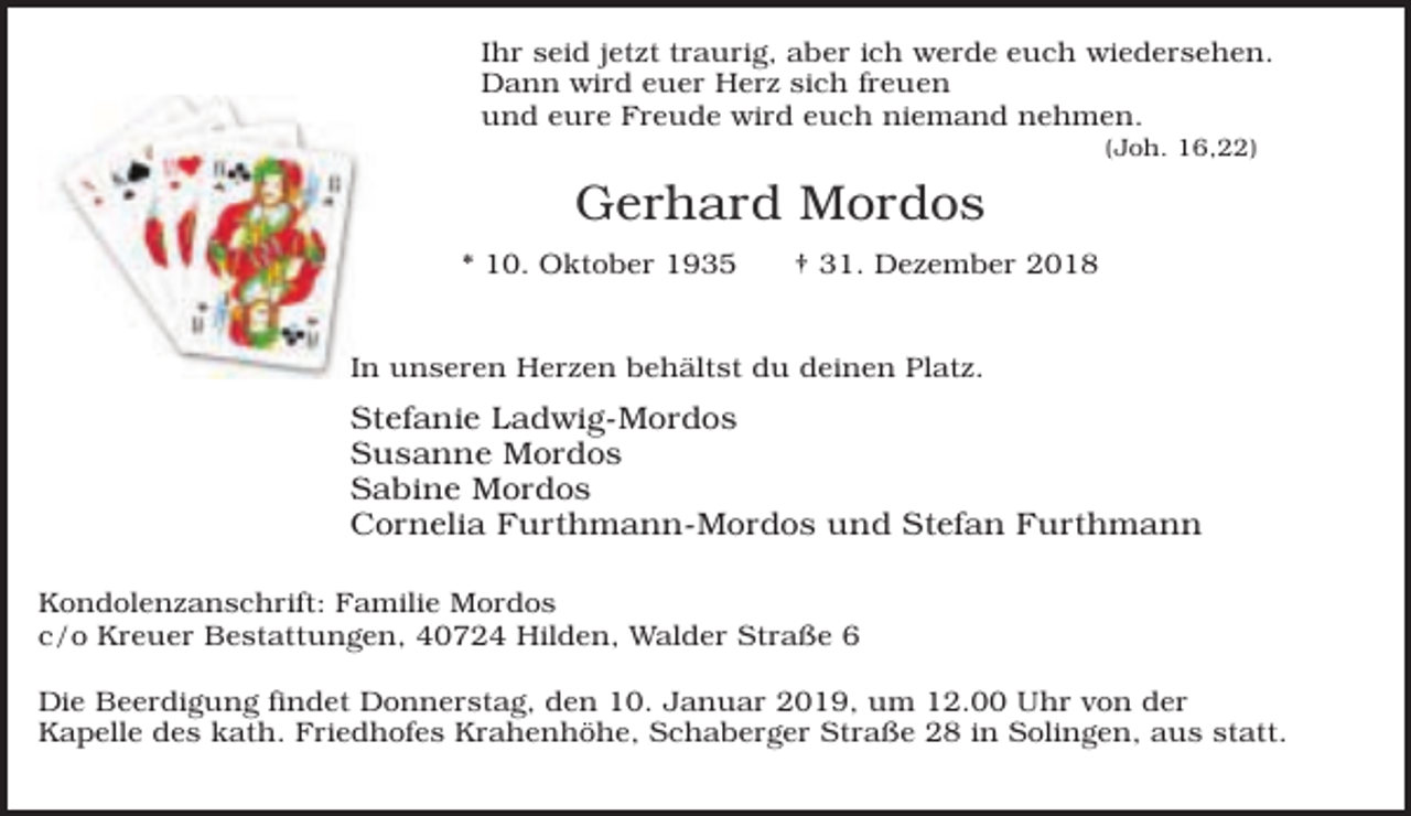 <p>Ihr seid jetzt traurig, aber ich werde euch wiedersehen.<br />Dann wird euer Herz sich freuen<br />und eure Freude wird euch niemand nehmen.<br />(Joh. 16,22)</p><p>Gerhard Mordos<br />* 10. Oktober 1935</p><p>† 31. Dezember 2018</p><p>In unseren Herzen behältst du deinen Platz.</p><p>Stefanie Ladwig-Mordos<br />Susanne Mordos<br />Sabine Mordos<br />Cornelia Furthmann-Mordos und Stefan Furthmann<br />Kondolenzanschrift: Familie Mordos<br />c/o Kreuer Bestattungen, 40724 Hilden, Walder Straße 6<br />Die Beerdigung findet Donnerstag, den 10. Januar 2019, um 12.00 Uhr von der<br />Kapelle des kath. Friedhofes Krahenhöhe, Schaberger Straße 28 in Solingen, aus statt.</p>