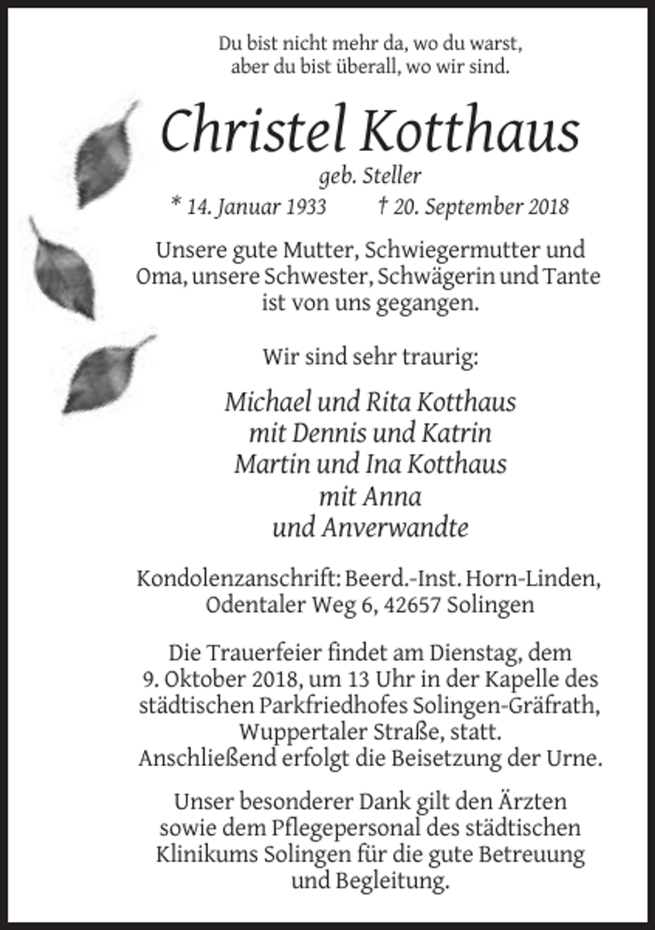 <p>Du bist nicht mehr da, wo du warst,<br />aber du bist überall, wo wir sind.</p><p>Christel Kotthaus<br />geb. Steller<br />* 14. Januar 1933<br />† 20. September 2018<br />Unsere gute Mutter, Schwiegermutter und<br />Oma, unsere Schwester, Schwägerin und Tante<br />ist von uns gegangen.<br />Wir sind sehr traurig:</p><p>Michael und Rita Kotthaus<br />mit Dennis und Katrin<br />Martin und Ina Kotthaus<br />mit Anna<br />und Anverwandte<br />Kondolenzanschrift: Beerd.-Inst. Horn-Linden,<br />Odentaler Weg 6, 42657 Solingen<br />Die Trauerfeier findet am Dienstag, dem<br />9. Oktober 2018, um 13 Uhr in der Kapelle des<br />städtischen Parkfriedhofes Solingen-Gräfrath,<br />Wuppertaler Straße, statt.<br />Anschließend erfolgt die Beisetzung der Urne.<br />Unser besonderer Dank gilt den Ärzten<br />sowie dem Pflegepersonal des städtischen<br />Klinikums Solingen für die gute Betreuung<br />und Begleitung.</p>