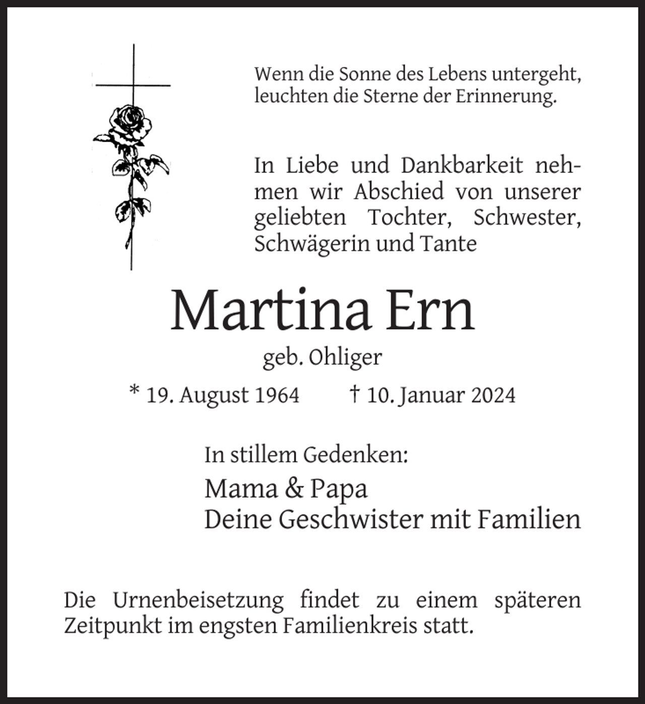 <p>Wenn die Sonne des Lebens untergeht,<br />leuchten die Sterne der Erinnerung.</p><p>In Liebe und Dankbarkeit nehmen wir Abschied von unserer<br />geliebten Tochter, Schwester,<br />Schwägerin und Tante</p><p>Martina Ern<br />geb. Ohliger<br />* 19. August 1964</p><p>† 10. Januar 2024</p><p>In stillem Gedenken:</p><p>Mama &amp; Papa<br />Deine Geschwister mit Familien<br />Die Urnenbeisetzung findet zu einem späteren<br />Zeitpunkt im engsten Familienkreis statt.</p>