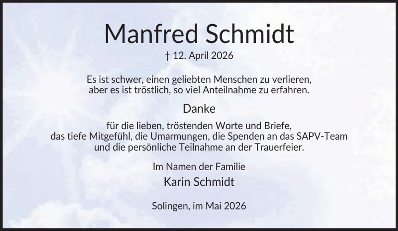 <p>Manfred Schmidt<br />† 12. April 2026<br />Es ist schwer, einen geliebten Menschen zu verlieren,<br />aber es ist tröstlich, so viel Anteilnahme zu erfahren.</p><p>Danke<br />für die lieben, tröstenden Worte und Briefe,<br />das tiefe Mitgefühl, die Umarmungen, die Spenden an das SAPV-Team<br />und die persönliche Teilnahme an der Trauerfeier.<br />Im Namen der Familie</p><p>Karin Schmidt<br />Solingen, im Mai 2026</p>