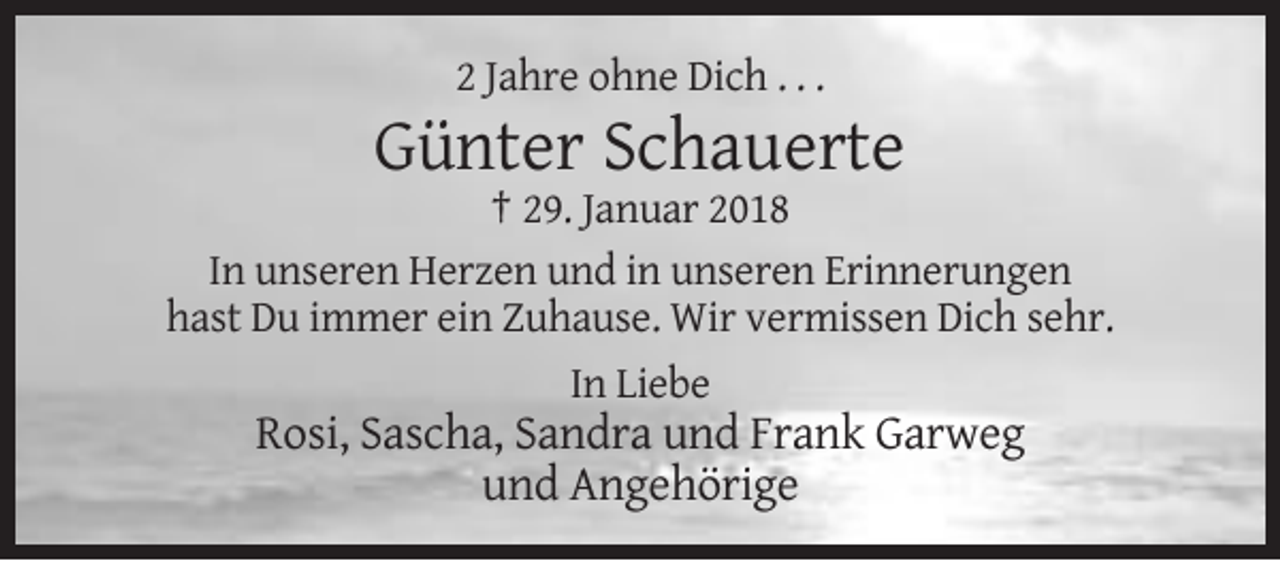 <p>2 Jahre ohne Dich . . .</p><p>Günter Schauerte<br />† 29. Januar 2018<br />In unseren Herzen und in unseren Erinnerungen<br />hast Du immer ein Zuhause. Wir vermissen Dich sehr.<br />In Liebe</p><p>Rosi, Sascha, Sandra und Frank Garweg<br />und Angehörige</p>